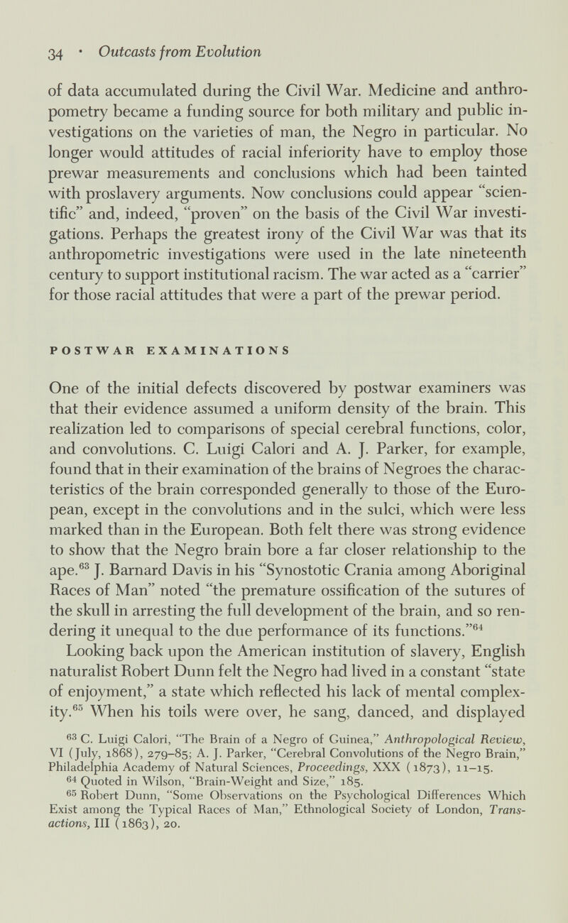 34 • Outcasts from Evolution of data accumulated during the Civil War. Medicine and anthro¬ pometry became a funding source for both military and public in¬ vestigations on the varieties of man, the Negro in particular. No longer would attitudes of racial inferiority have to employ those prewar measurements and conclusions which had been tainted with proslavery arguments. Now conclusions could appear scien¬ tific and, indeed, proven on the basis of the Civil War investi¬ gations. Perhaps the greatest irony of the Civil War was that its anthropometric investigations were used in the late nineteenth century to support institutional racism. The war acted as a carrier for those racial attitudes that were a part of the prewar period. POSTWAR EXAMINATIONS One of the initial defects discovered by postwar examiners was that their evidence assumed a uniform density of the brain. This realization led to comparisons of special cerebral functions, color, and convolutions. C. Luigi Calori and A. J. Parker, for example, found that in their examination of the brains of Negroes the charac¬ teristics of the brain corresponded generally to those of the Euro¬ pean, except in the convolutions and in the sulci, which were less marked than in the European. Both felt there was strong evidence to show that the Negro brain bore a far closer relationship to the ape.®^ J. Barnard Davis in his Synostotic Crania among Aboriginal Races of Man noted the premature ossification of the sutures of the skull in arresting the full development of the brain, and so ren¬ dering it unequal to the due performance of its functions.®^ Looking back upon the American institution of slavery, English naturalist Robert Dunn felt the Negro had lived in a constant state of enjoyment, a state which reflected his lack of mental complex¬ ity. When his toils were over, he sang, danced, and displayed C. Luigi Calori, The Brain of a Negro of Guinea, Anthropological Review, VI (July, 1868), 279-85; A. J. Parker, Cerebral Convolutions of the Negro Brain, Philadelphia Academy of Natural Sciences, Proceedings, XXX (1873), 11-15. Quoted in Wilson, Brain-Weight and Size, 185. Robert Dunn, Some Observations on the Psychological Differences Which Exist among the Typical Races of Man, Ethnological Society of London, Trans¬ actions, III (1863), 20.