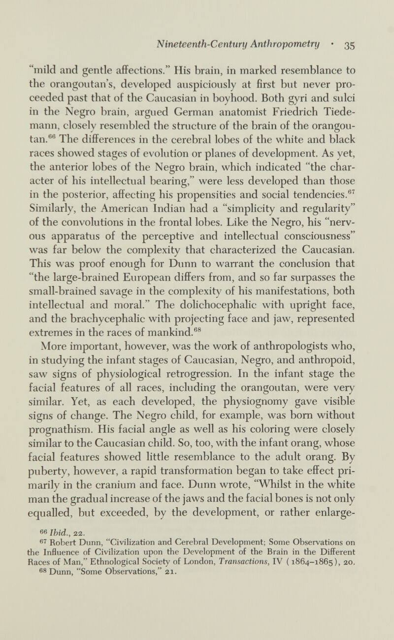 Nineteenth-Century Anthropometry • 35 mild and gentle affections. His brain, in marked resemblance to the orangoutan's, developed auspiciously at first but never pro¬ ceeded past that of the Caucasian in boyhood. Both gyri and sulci in the Negro brain, argued German anatomist Friedrich Tiede- mann, closely resembled the structure of the brain of the orangou- tan.®® The differences in the cerebral lobes of the white and black races showed stages of evolution or planes of development. As yet, the anterior lobes of the Negro brain, which indicated the char¬ acter of his intellectual bearing, were less developed than those in the posterior, affecting his propensities and social tendencies.®^ Similarly, the American Indian had a simplicity and regularity of the convolutions in the frontal lobes. Like the Negro, his nerv¬ ous apparatus of the perceptive and intellectual consciousness was far below the complexity that characterized the Caucasian. This was proof enough for Dunn to warrant the conclusion that the large-brained European differs from, and so far surpasses the small-brained savage in the complexity of his manifestations, both intellectual and moral. The dolichocephalic with upright face, and the brachycephalic with projecting face and jaw, represented extremes in the races of mankind.®® More important, however, was the work of anthropologists who, in studying the infant stages of Caucasian, Negro, and anthropoid, saw signs of physiological retrogression. In the infant stage the facial features of all races, including the orangoutan, were very similar. Yet, as each developed, the physiognomy gave visible signs of change. The Negro child, for example, was bom without prognathism. His facial angle as well as his coloring were closely similar to the Caucasian child. So, too, with the infant orang, whose facial features showed little resemblance to the adult orang. By puberty, however, a rapid transformation began to take effect pri¬ marily in the cranium and face. Dunn wrote, Whilst in the white man the gradual increase of the jaws and the facial bones is not only equalled, but exceeded, by the development, or rather enlarge- 66 Ihid., 22. Robert Dunn, Civilization and Cerebral Development; Some Observations on the Influence of Civilization upon the Development of the Brain in the Different Races of Man, Ethnological Society of London, Transactions, IV ( 1864-1865), 20. 68 Dunn, Some Observations, 21.