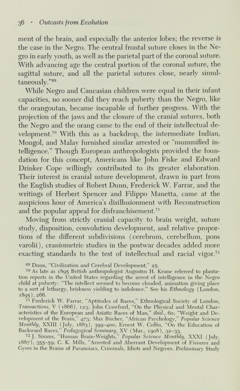 Зб • Outcasts from Evolution ment of the brain, and especially the anterior lobes; the reverse is the case in the Negro. The central frontal suture closes in the Ne¬ gro in early youth, as well as the parietal part of the coronal suture. With advancing age the central portion of the coronal suture, the sagittal suture, and all the parietal sutures close, nearly simul¬ taneously.®® While Negro and Caucasian children were equal in their infant capacities, no sooner did they reach puberty than the Negro, like the orangoutan, became incapable of further progress. With the projection of the jaws and the closure of the cranial sutures, both the Negro and the orang came to the end of their intellectual de¬ velopment.^^ With this as a backdrop, the intermediate Indian, Mongol, and Malay furnished similar arrested or mummified in¬ telligence. Though European anthropologists provided the foun¬ dation for this concept, Americans like John Fiske and Edward Drinker Cope willingly contributed to its greater elaboration. Their interest in cranial suture development, drawn in part from the English studies of Robert Dunn, Frederick W. Farrar, and the writings of Herbert Spencer and Filippo Manetta, came at the auspicious hour of America's disillusionment with Reconstruction and the popular appeal for disfranchisement.^ Moving from strictly cranial capacity to brain weight, suture study, disposition, convolution development, and relative propor¬ tions of the different subdivisions (cerebrum, cerebellum, pons varolii), craniometrie studies in the postwar decades added more exacting standards to the test of intellectual and racial vigor.^^ Dunn, Civilization and Cerebral Development, 25. As late as 1895 British anthropologist Augustus H. Keane referred to planta¬ tion reports in the United States regarding the arrest of intelligence in the Negro child at puberty: The intellect seemed to become clouded, animation giving place to a sort of lethargy, briskness yielding to indolence. See his Ethnology (London, 1895), 266. Frederick W. Farrar, Aptitudes of Races, Ethnological Society of London, Transactions, V ( 1866), 123; John Crawfurd, On the Physical and Mental Char¬ acteristics of the European and Asiatic Races of Man, ibid., 60; Weight and De¬ velopment of the Brain, 473; Max Bücher, African Psychology, Popular Science Monthly, XXIII (July, 1883), 399-400; Ernest W. Coffin, On the Education of Backward Races, Pedagogical Seminary, XV (Mar., 1908), 32-33. ■^2 J. Simms, Human Brain-Weights, Popular Science Monthly, XXXI (July, 1887), 355-59; C. K. Mills, Arrested and Aberrant Development of Fissures and Gyres in the Brains of Paranoiacs, Criminals, Idiots and Negroes. Preliminary Study