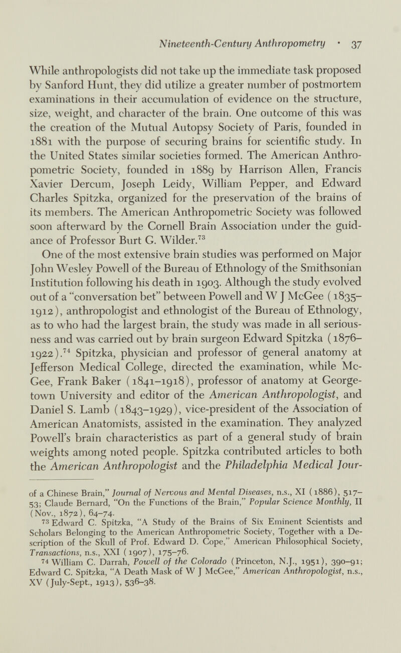 Nineteenth-Century Anthropometry • 37 While anthropologists did not take up the immediate task proposed by Sanford Hunt, they did utilize a greater number of postmortem examinations in their accumulation of evidence on the structure, size, weight, and character of the brain. One outcome of this was the creation of the Mutual Autopsy Society of Paris, founded in 1881 with the purpose of securing brains for scientific study. In the United States similar societies formed. The American Anthro¬ pometric Society, founded in 1889 by Harrison Allen, Francis Xavier Dercum, Joseph Leidy, William Pepper, and Edward Charles Spitzka, organized for the preservation of the brains of its members. The American Anthropometric Society was followed soon afterward by the Cornell Brain Association under the guid¬ ance of Professor Burt C. Wilder. One of the most extensive brain studies was performed on Major John Wesley Powell of the Bureau of Ethnology of the Smithsonian Institution following his death in 1903. Although the study evolved out of a conversation bet between Powell and W J McGee ( 1835- 1912), anthropologist and ethnologist of the Bureau of Ethnology, as to who had the largest brain, the study was made in all serious¬ ness and was carried out by brain surgeon Edward Spitzka ( 1876- 1922).^^ Spitzka, physician and professor of general anatomy at Jefferson Medical College, directed the examination, while Mc¬ Gee, Frank Baker (1841-1918), professor of anatomy at George¬ town University and editor of the American Anthropologist, and Daniel S. Lamb (1843-1929), vice-president of the Association of American Anatomists, assisted in the examination. They analyzed Powell's brain characteristics as part of a general study of brain weights among noted people. Spitzka contributed articles to both the American Anthropologist and the Philadelphia Medical Jour- of a Chinese Brain, Journal of Nervous and Mental Diseases, n.s., XI ( 1886), 517- 53; Claude Bernard, On the Functions of the Brain, Popular Science Monthly, II (Nov., 1872), 64-74. Edward C. Spitzka, A Study of the Brains of Six Eminent Scientists and Scholars Belonging to the American Anthropometric Society, Together with a De¬ scription of the Skull of Prof. Edward D. Cope, American Philosophical Society, Transactions, n.s., XXI (1907), 175-76. ■^4 William C. Darrah, Powell of the Colorado (Princeton, N.J., 1951), 390-91; Edward C. Spitzka, A Death Mask of W J McGee, American Anthropologist, n.s., XV (July-Sept, 1913), 536-38.