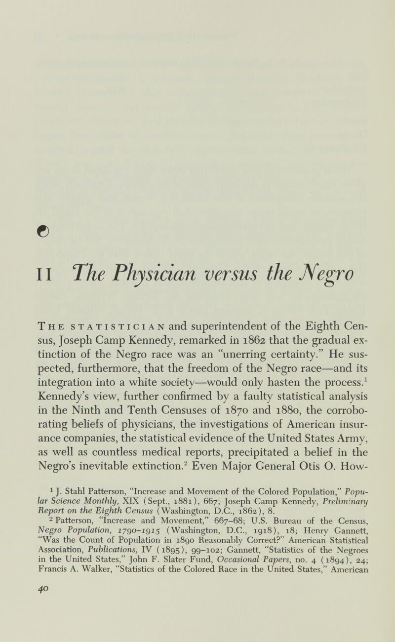 © 11 The Physician versus the Negro The statistician and superintendent of the Eighth Cen¬ sus, Joseph Camp Kennedy, remarked in 1862 that the gradual ex¬ tinction of the Negro race was an unerring certainty. He sus¬ pected, furthermore, that the freedom of the Negro race—and its integration into a white society—would only hasten the process/ Kennedy's view, further confirmed by a faulty statistical analysis in the Ninth and Tenth Censuses of 1870 and 1880, the corrobo¬ rating beliefs of physicians, the investigations of American insur¬ ance companies, the statistical evidence of the United States Army, as well as countless medical reports, precipitated a belief in the Negro's inevitable extinction.^ Even Major General Otis O. How- 1 J. Stahl Patterson, Increase and Movement of the Colored Population, Popu¬ lar Science Monthly, XIX (Sept., 1881), 667; Joseph Camp Kennedy, Preliminary Report on the Eighth Census (Washington, D.C., 1862), 8. 2 Patterson, Increase and Movement, 667-68; U.S. Bureau of the Census, Negro Population, lygo-igis (Washington, D.C., 1918), 18; Henry Gannett, Was the Count of Population in 1890 Reasonably Correct? American Statistical Association, Publications, IV (1895), 99-102; Gannett, Statistics of the Negroes in the United States, John F. Slater Fund, Occasional Papers, no. 4 (1894), 24; Francis A. Walker, Statistics of the Colored Race in the United States, American 40