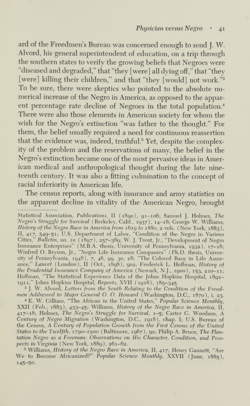 Physician versus Negro • 41 ard of the Freedmen's Bureau was concerned enough to send J. W. Alvord, his general superintendent of education, on a trip through the southern states to verify the growing behefs that Negroes were diseased and degraded, that they [were] all dying off, that they [were] killing their children, and that they [would] not work.^ To be sure, there were skeptics who pointed to the absolute nu¬ merical increase of the Negro in America, as opposed to the appar¬ ent percentage rate decline of Negroes in the total population.^ There were also those elements in American society for whom the wdsh for the Negro's extinction was father to the thought. For them, the belief usually required a need for continuous reassertion that the evidence was, indeed, truthful.^ Yet, despite the complex¬ ity of the problem and the reservations of many, the belief in the Negro's extinction became one of the most pervasive ideas in Amer¬ ican medical and anthropological thought during the late nine¬ teenth century. It was also a fitting culmination to the concept of racial inferiority in American life. The census reports, along with insurance and army statistics on the apparent decline in vitality of the American Negro, brought Statistical Association, Publications, II (1890), 91-106; Samuel J. Holmes, The Negro's Struggle for Survival (Berkeley, Calif., 1937), 14-16; George W. Williams, History of the Negro Race in America from i6ig to 1880, 2 vols. ( New York, 1883), II, 417, 549-51; U.S. Department of Labor, Condition of the Negro in Various Cities, Bulletin, no. 10 ( 1897), 257-369; W, J. Trent, Jr., Development of Negro Insurance Enterprises (M.B.A. thesis, University of Pennsylvania, 1932), 17-18; Winfred O. Bryson, Jr., Negro Life Insurance Companies (Ph.D. thesis, Univer¬ sity of Pennsylvania, 1948), 7, 46, 99, 30, 26; The Colored Race in Life Assur¬ ance, Lancet (London), II (Oct., 1898), 902; Frederick L. Hoffman, History of the Prudential Insurance Company of America (Newark, N.J., 1900), 153, 210-11; Hoffman, The Statistical Experience Data of the Johns Hopkins Hospital, 1892- 1911, Johns Hopkins Hospital, Reports, XVII ( 1916), 185-345. 3 J. W. Alvord, Letters from the South Relating to the Condition of the Freed- men Addressed to Major General O. O. Howard (Washington, D.C., 1870), i, 23. 4 E. W. Cilliam, The African in the United States, Popidar Science Monthly, XXII (Feb., 1883), 433-45; Williams, History of the Negro Race in America, II, 417-18; Holmes, The Negro's Struggle for Survival, 1-5; Carter G. Woodson, A Century of Negro Migration (Washington, D.C., 1918), chap. I; U.S. Bureau of the Census, A Century of Population Growth from the First Census of the United States to the Twelfth, 1790-igoo (Baltimore, 1967), 92; Philip A. Bruce, The Plan¬ tation Negro as a Freeman: Observations on His Character, Condition, and Pros¬ pects in Virginia (New York, 1889), 261-62. 5 Williams, History of the Negro Race in America, II, 417; Henry Gannett, Are We to Become Africanized? Popular Science Monthly, XXVII (June, 1885), 145-50.