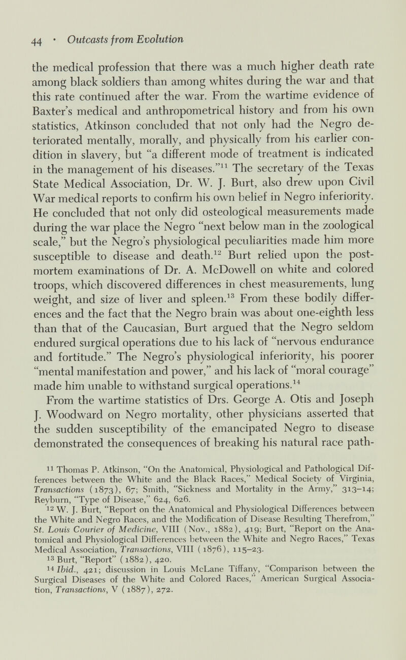 44 • Outcasts from Evolution the medical profession that there was a much higher death rate among black soldiers than among whites during the war and that this rate continued after the war. From the wartime evidence of Baxter's medical and anthropometrical history and from his own statistics, Atkinson concluded that not only had the Negro de¬ teriorated mentally, morally, and physically from his earlier con¬ dition in slavery, but a different mode of treatment is indicated in the management of his diseases.The secretary of the Texas State Medical Association, Dr. W. J. Burt, also drew upon Civil War medical reports to confirm his own belief in Negro inferiority. He concluded that not only did osteological measurements made during the war place the Negro next below man in the zoological scale, but the Negro's physiological peculiarities made him more susceptible to disease and death.Burt relied upon the post¬ mortem examinations of Dr. A. McDowell on white and colored troops, which discovered differences in chest measurements, lung weight, and size of liver and spleen.From these bodily differ¬ ences and the fact that the Negro brain was about one-eighth less than that of the Caucasian, Burt argued that the Negro seldom endured surgical operations due to his lack of nervous endurance and fortitude. The Negro's physiological inferiority, his poorer mental manifestation and power, and his lack of moral courage made him unable to withstand surgical operations. From the wartime statistics of Drs. George A. Otis and Joseph J. Woodward on Negro mortality, other physicians asserted that the sudden susceptibility of the emancipated Negro to disease demonstrated the consequences of breaking his natural race path- Thomas P. Atkinson, On the Anatomical, Physiological and Pathological Dif¬ ferences between the White and the Black Races, Medical Society of Virginia, Transactions (1873), 67; Smith, Sickness and Mortality in the Army, 313-14; Reyburn, Type of Disease, 624, 626. 12 W. J. Burt, Report on the Anatomical and Physiological Differences between the White and Negro Races, and the Modification of Disease Resulting Therefrom, Si. Louis Courier of Medicine, VIII (Nov., 1882), 419; Burt, Report on the Ana¬ tomical and Physiological Differences between the White and Negro Races, Texas Medical Association, Transactions, VIII ( 1876), 115-23. Burt, Report ( 1882), 420. Ibid., 421; discussion in Louis McLane Tiffany, Comparison between the Surgical Diseases of the White and Colored Races, American Surgical Associa¬ tion, Transactions, V ( 1887), 272.