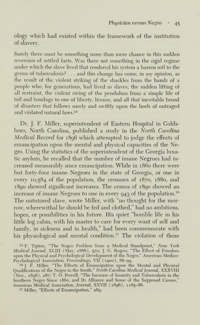 Physician versus Negro • 45 ology which had existed within the framework of the institution of slavery. Surely there must be something more than mere chance in this sudden reversion of settled facts. Was there not something in the rigid regime under which the slave lived that rendered his system a barren soil to the genns of tuberculosis? . . . and this change has come, in my opinion, as the result of the violent striking of the shackles from the hands of a people who, for generations, had lived as slaves; the sudden lifting of all restraint, the violent swing of the pendulum from a simple life of toil and bondage to one of liberty, license, and all that inevitable brood of disasters that follows surely and swiftly upon the heels of outraged and violated natural laws.^® Dr. J. F. Miller, superintendent of Eastern Hospital in Golds- boro, North Carolina, published a study in the North Carolina Medical Record for 1896 which attempted to jndge the effects of emancipation upon the mental and physical capacities of the Ne¬ gro. Using the statistics of the superintendent of the Georgia luna¬ tic asylum, he recalled that the number of insane Negroes had in¬ creased measurably since emancipation. While in i860 there were but forty-four insane- Negroes in the state of Georgia, or one in every 10,584 of the population, the censuses of 1870, 1880, and 1890 showed significant increases. The census of 1890 showed an increase of insane Negroes to one in every 943 of the population.^® The untutored slave, wrote Miller, with no thought for the mor¬ row, wherewithal he should be fed and clothed, had no ambitions, hopes, or possibilities in his future. His quiet humble life in his little log cabin, with his master to care for every want of self and family, in sickness and in health, had been commensurate with his physiological and mental condition.The violation of those F. Tipton, The Negro Problem from a Medical Standpoint, Ыею York Medical Journal, XLIII (May, 1886), 570; J. G. Rogers, The Effect of Freedom upon the Physical and Psychological Development of the Negro, American Medico- Psychological Association, Proceedings, VII (1900), 88-99. J. F. Miller, The Effects of Emancipation upon the Mental and Physical Qualifications of the Negro in the South, North Carolina Medical Journal, XXXVIII (Nov., 1896), 287; T. O. Powell, The Increase of Insanity and Tuberculosis in the Southern Negro Since i860, and Its Alliance and Some of the Supposed Causes, American Medical Association, Journal, XXVII ( 1896), 1185-88. 1'^ Miller, Effects of Emancipation, 289.