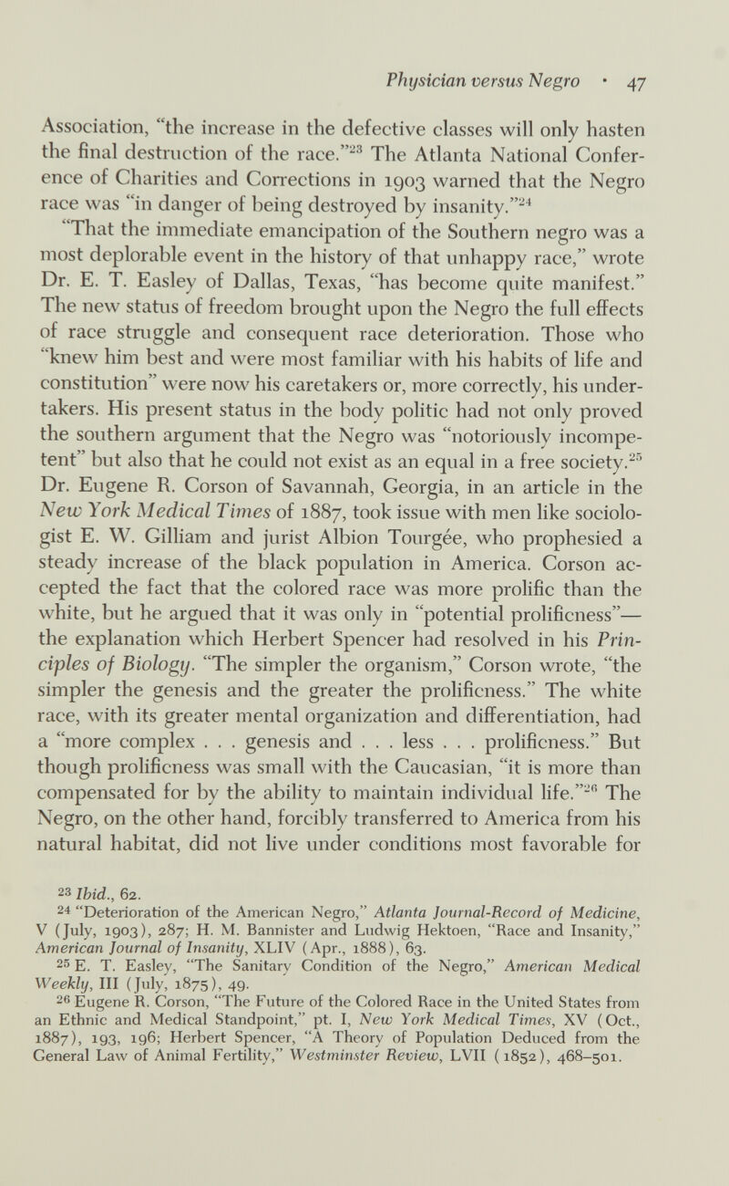 Physician versus Negro • 47 Association, the increase in the defective classes will only hasten the final destruction of the race.'® The Atlanta National Confer¬ ence of Charities and Conections in 1903 warned that the Negro race was in danger of being destroyed by insanity.^ That the immediate emancipation of the Southern negro was a most deplorable event in the history of that unhappy race, wrote Dr. E. T. Easley of Dallas, Texas, has become quite manifest. The new status of freedom brought upon the Negro the full effects of race struggle and consequent race deterioration. Those who knew him best and were most familiar with his habits of life and constitution were now his caretakers or, more correctly, his under¬ takers. His present status in the body politic had not only proved the southern argument that the Negro was notoriously incompe¬ tent but also that he could not exist as an equal in a free society.^^ Dr. Eugene R. Corson of Savannah, Georgia, in an article in the New York Medical Times of 1887, took issue with men like sociolo¬ gist E. W. Gilliam and jurist Albion Tourgée, who prophesied a steady increase of the black population in America. Corson ac¬ cepted the fact that the colored race was more prolific than the white, but he argued that it was only in potential prolificness— the explanation which Herbert Spencer had resolved in his Prin¬ ciples of Biologtj. The simpler the organism, Corson wrote, the simpler the genesis and the greater the prolificness. The white race, with its greater mental organization and differentiation, had a more complex . . . genesis and . . . less . . . prolificness. But though prolificness was small with the Caucasian, it is more than compensated for by the ability to maintain individual life. The Negro, on the other hand, forcibly transferred to America from his natural habitat, did not live under conditions most favorable for 23 Ibid., 62. 24 Deterioration of the American Negro, Atlanta Journal-Record of Medicine, V (July, 1903), 287; H. M. Bannister and Ludwig Hektoen, Race and Insanity, American Journal of Insanity, XLIV (Apr., 1888), 63. 25 E. T. Easley, The Sanitary Condition of the Negro, American Medical Weekly, III (July, 1875), 49. 26 Eugene R. Corson, The Future of the Colored Race in the United States from an Ethnic and Medical Standpoint, pt. I, New York Medical Times, XV (Oct., 1887), 193, 196; Herbert Spencer, A Theory of Population Deduced from the General Law of Animal Fertihty, Westminster Review, LVII (1852), 468-501.