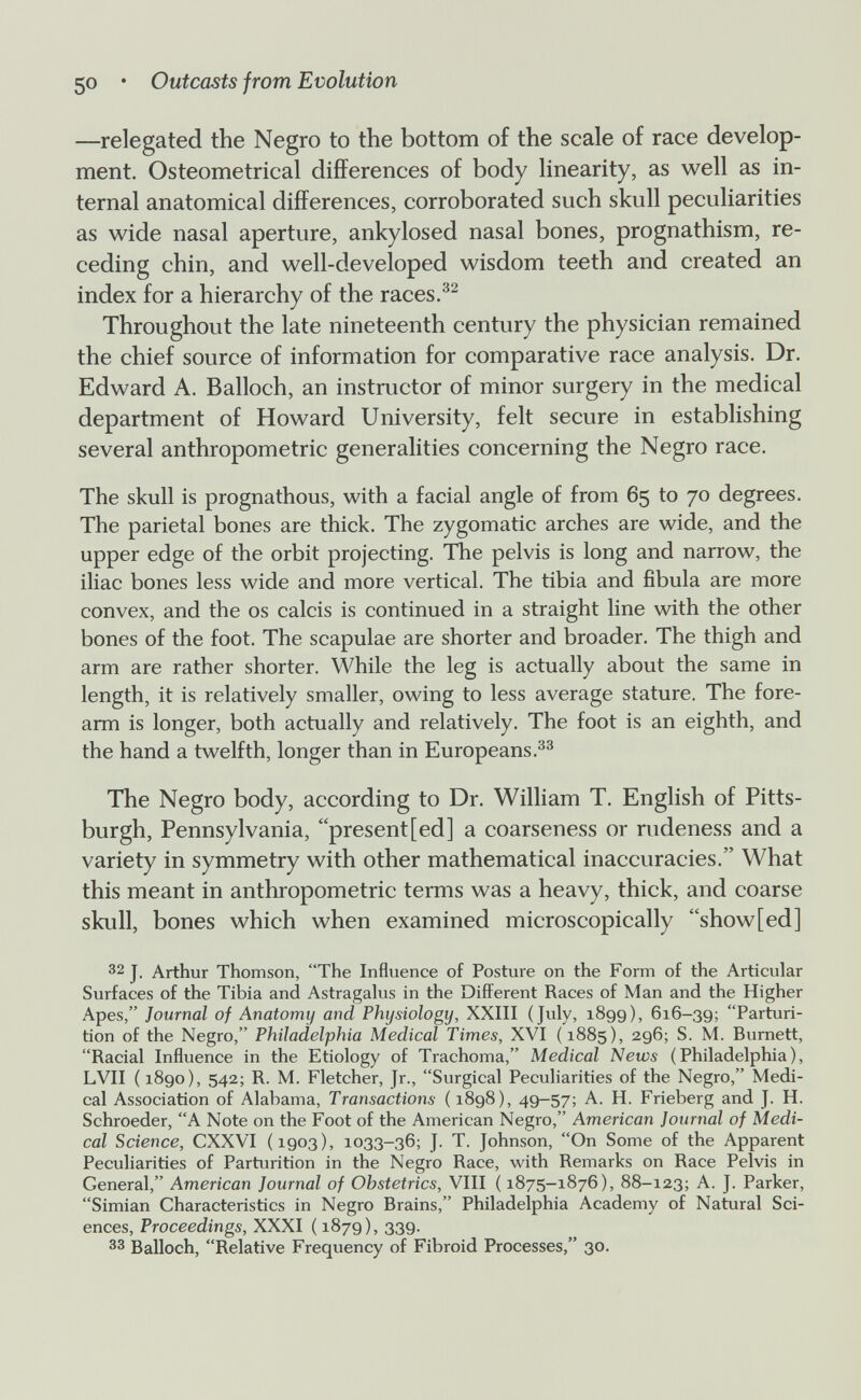 50 • Outcasts from Evolution —relegated the Negro to the bottom of the scale of race develop¬ ment. Osteometrical differences of body linearity, as well as in¬ ternal anatomical differences, corroborated such skull peculiarities as wide nasal aperture, ankylosed nasal bones, prognathism, re¬ ceding chin, and well-developed wisdom teeth and created an index for a hierarchy of the races.®^ Throughout the late nineteenth century the physician remained the chief source of information for comparative race analysis. Dr. Edward A. Balloch, an instructor of minor surgery in the medical department of Howard University, felt secure in establishing several anthropometric generalities concerning the Negro race. The skull is prognathous, with a facial angle of from 65 to 70 degrees. The parietal bones are thick. The zygomatic arches are wide, and the upper edge of the orbit projecting. The pelvis is long and narrow, the iliac bones less wide and more vertical. The tibia and fibula are more convex, and the os calcis is continued in a straight line with the other bones of the foot. The scapulae are shorter and broader. The thigh and arm are rather shorter. While the leg is actually about the same in length, it is relatively smaller, owing to less average stature. The fore¬ arm is longer, both actually and relatively. The foot is an eighth, and the hand a twelfth, longer than in Europeans. The Negro body, according to Dr. William T. English of Pitts¬ burgh, Pennsylvania, present[ed] a coarseness or rudeness and a variety in symmetry with other mathematical inaccuracies. What this meant in anthropometric terms was a heavy, thick, and coarse skull, bones which when examined microscopically show[ed] 32 J. Arthur Thomson, The Influence of Posture on the Form of the Articular Surfaces of the Tibia and Astragahis in the Different Races of Man and the Higher Apes, Journal of Anatomy and Physiology, XXIII (July, 1899), 616-39; Parturi¬ tion of the Negro, Philadelphia Medical Times, XVI (1885), 296; S. M. Burnett, Racial Influence in the Etiology of Trachoma, Medical News (Philadelphia), LVII ( 1890), 542; R. M. Fletcher, Jr., Surgical Peculiarities of the Negro, Medi¬ cal Association of Alabama, Transactions ( 1898), 49-57; A. H. Frieberg and J. H. Schroeder, A Note on the Foot of the American Negro, American Journal of Medi¬ cal Science, CXXVI (1903), 1033-36; J. T. Johnson, On Some of the Apparent Peculiarities of Parturition in the Negro Race, with Remarks on Race Pelvis in General, American Journal of Obstetrics, VIII ( 1875-1876), 88-123; A. J. Parker, Simian Characteristics in Negro Brains, Philadelphia Academy of Natural Sci¬ ences, Proceedings, XXXI ( 1879), 339. 33 Balloch, Relative Frequency of Fibroid Processes, 30.