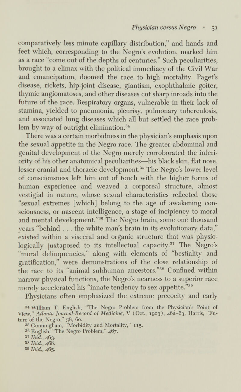 Physician versus Negro • 51 comparatively less minute capillary distribution, and hands and feet which, corresponding to the Negro's evolution, marked him as a race come out of the depths of centuries. Such peculiarities, brought to a climax with the political immediacy of the Civil War and emancipation, doomed the race to high mortality. Paget's disease, rickets, hip-joint disease, giantism, exophthalmic goiter, th)Tnic angiomatoses, and other diseases cut sharp inroads into the future of the race. Respiratory organs, vulnerable in their lack of stamina, yielded to pneumonia, pleurisy, pulmonary tuberculosis, and associated lung diseases which all but settled the race prob¬ lem by way of outright elimination.^^ There was a certain morbidness in the physician's emphasis upon the sexual appetite in the Negro race. The greater abdominal and genital development of the Negro merely corroborated the inferi¬ ority of his other anatomical peculiarities—his black skin, flat nose, lesser cranial and thoracic development.^^ The Negro's lower level of consciousness left him out of touch with the higher forms of human experience and weaved a corporeal structure, almost vestigial in nature, whose sexual characteristics reflected those sexual extremes [which] belong to the age of awakening con¬ sciousness, or nascent intelligence, a stage of incipiency to moral and mental development.The Negro brain, some one thousand years behind . . . the white man's brain in its evolutionary data, existed within a visceral and organic structure that was physio¬ logically juxtaposed to its intellectual capacity.^^ The Negro's moral delinquencies, along with elements of bestiality and gratification, were demonstrations of the close relationship of the race to its animal subhuman ancestors.Confined within narrow physical functions, the Negro's nearness to a superior race merely accelerated his innate tendency to sex appetite. Physicians often emphasized the extreme precocity and early 34 William T. English, The Negro Problem from the Physician's Point of View, Atlanta Journal-Record of Medicine, V (Oct., 1903), 462-63; Harris, Fu¬ ture of the Negro, 58, 60. 35 Cunningham, Morbidity and Mortality, 115. 36 English, The Negro Problem, 467. 37 Ibid., 463. 38 Ibid., 468. 39 Ibid., 465.