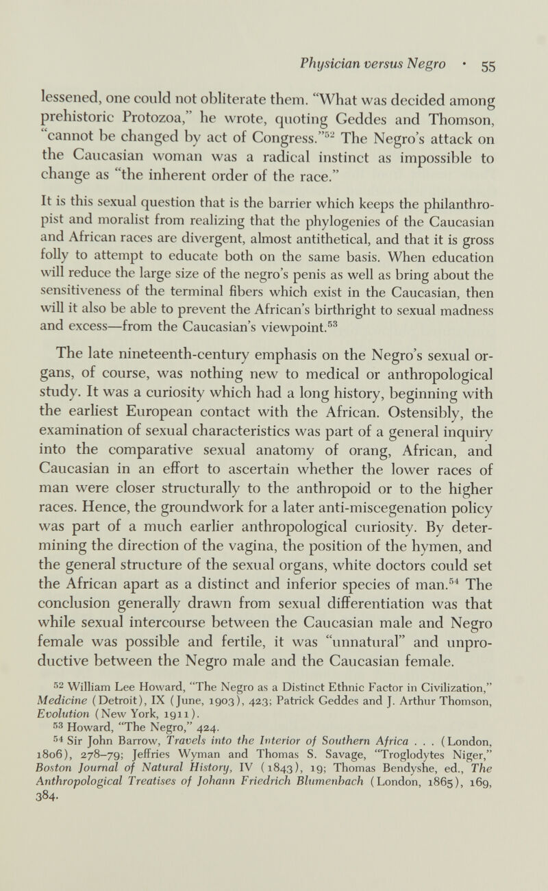 Physician versus Negro • 55 lessened, one could not obliterate them. What was decided among prehistoric Protozoa, he wrote, quoting Geddes and Thomson, cannot be changed by act of Congress.''- The Negro's attack on the Caucasian woman was a radical instinct as impossible to change as the inherent order of the race. It is this sexual question that is the barrier which keeps the philanthro¬ pist and moralist from realizing that the phylogenies of the Caucasian and African races are divergent, almost antithetical, and that it is gross folly to attempt to educate both on the same basis. When education will reduce the large size of the negro's penis as well as bring about the sensitiveness of the temiinal fibers which exist in the Caucasian, then will it also be able to prevent the African's birthright to sexual madness and excess—from the Caucasian's viewpoint.^^ The late nineteenth-century emphasis on the Negro's sexual or¬ gans, of course, was nothing new to medical or anthropological study. It was a curiosity which had a long history, beginning with the earliest European contact with the African. Ostensibly, the examination of sexual characteristics was part of a general inquiry into the comparative sexual anatomy of orang, African, and Caucasian in an effort to ascertain whether the lower races of man were closer structurally to the anthropoid or to the higher races. Hence, the groundwork for a later anti-miscegenation policy was part of a much earlier anthropological curiosity. By deter¬ mining the direction of the vagina, the position of the hymen, and the general structure of the sexual organs, white doctors could set the African apart as a distinct and inferior species of man.^^ The conclusion generally drawn from sexual differentiation was that while sexual intercourse between the Caucasian male and Negro female was possible and fertile, it was unnatural and unpro¬ ductive between the Negro male and the Caucasian female. 52 William Lee Howard, The Negro as a Distinct Ethnic Factor in Civilization, Medicine (Detroit), IX (June, 1903), 423; Patrick Geddes and J. Arthur Thomson, Evolution (New York, 1911). 53 Howard, The Negro, 424. 54 Sir John Barrow, Travels into the Interior of Southern Africa . . . (London, 1806), 278-79; Jeffries Wyman and Thomas S. Savage, Troglodytes Niger, Boston Journal of Natural History, IV (1843), 19; Thomas Bendyshe, ed.. The Anthropological Treatises of Johann Friedrich Blumenhach (London, 1865), 169, 384-