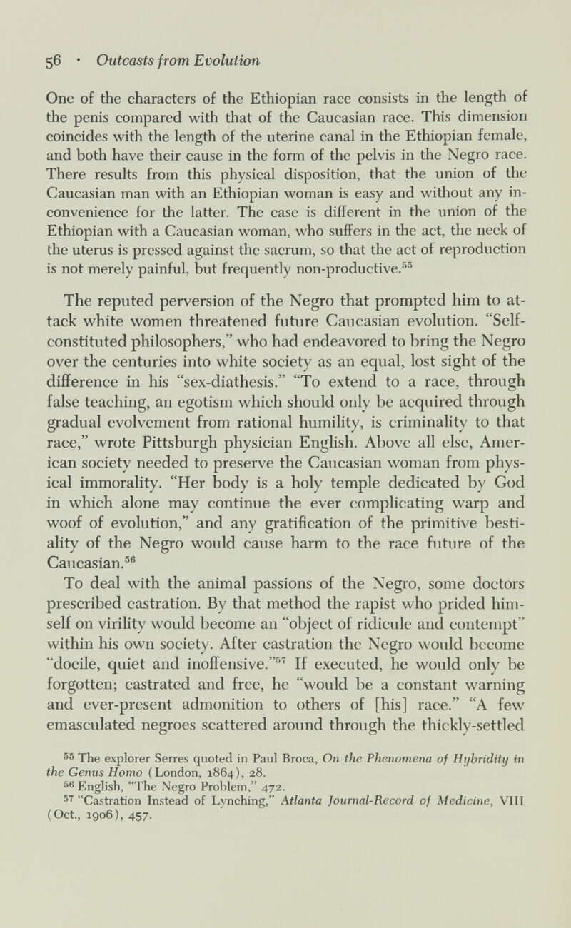 56 • Outcasts from Evolution One of the characters of the Ethiopian race consists in the length of the penis compared with that of the Caucasian race. This dimension coincides with the length of the uterine canal in the Ethiopian female, and both have their cause in the form of the pelvis in the Negro race. There results from this physical disposition, that the union of the Caucasian man with an Ethiopian woman is easy and without any in¬ convenience for the latter. The case is different in the union of the Ethiopian with a Caucasian woman, who suffers in the act, the neck of the uterus is pressed against the sacrum, so that the act of reproduction is not merely painful, but frequently non-productive.^^ The reputed perversion of the Negro that prompted him to at¬ tack white women threatened future Caucasian evolution. Self- constituted philosophers, who had endeavored to bring the Negro over the centuries into white society as an equal, lost sight of the difference in his sex-diathesis. To extend to a race, through false teaching, an egotism which should only be acquired through gradual evolvement from rational humility, is criminality to that race, wrote Pittsburgh physician English. Above all else, Amer¬ ican society needed to preserve the Caucasian woman from phys¬ ical immorality. Her body is a holy temple dedicated by God in which alone may continue the ever complicating warp and woof of evolution, and any gratification of the primitive besti¬ ality of the Negro would cause harm to the race future of the Caucasian.^® To deal with the animal passions of the Negro, some doctors prescribed castration. By that method the rapist who prided him¬ self on virility would become an object of ridicule and contempt within his own society. After castration the Negro would become docile, quiet and inoffensive.'^^ If executed, he would only be forgotten; castrated and free, he would be a constant warning and ever-present admonition to others of [his] race. A few emasculated negroes scattered around through the thickly-settled 55 The explorer Serres quoted in Paul Broca, On the Phenomena of Hybridity in the Genus Homo (London, 1864), 28. English, The Negro Problem, 472. Castration Instead of Lynching, Atlanta Journal-Record of Medicine, VIII (Oct., 1906), 457.