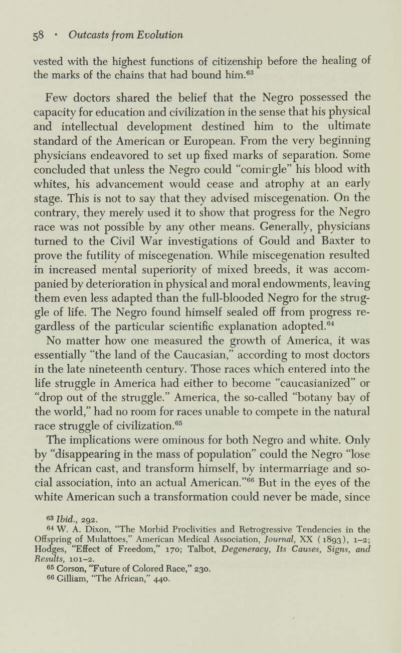 58 • Outcasts from Evolution vested with the highest functions of citizenship before the healing of the marks of the chains that had bound him.®^ Few doctors shared the behef that the Negro possessed the capacity for education and civilization in the sense that his physical and intellectual development destined him to the ultimate standard of the American or European. From the very beginning physicians endeavored to set up fixed marks of separation. Some concluded that unless the Negro could comirgle his blood with whites, his advancement would cease and atrophy at an early stage. This is not to say that they advised miscegenation. On the contrary, they merely used it to show that progress for the Negro race was not possible by any other means. Generally, physicians turned to the Civil War investigations of Gould and Baxter to prove the futility of miscegenation. While miscegenation resulted in increased mental superiority of mixed breeds, it was accom¬ panied by deterioration in physical and moral endowments, leaving them even less adapted than the full-blooded Negro for the strug¬ gle of life. The Negro found himself sealed off from progress re¬ gardless of the particular scientific explanation adopted.®^ No matter how one measured the growth of America, it was essentially the land of the Caucasian, according to most doctors in the late nineteenth century. Those races which entered into the life struggle in America had either to become caucasianized or drop out of the struggle. America, the so-called botany bay of the world, had no room for races unable to compete in the natural race struggle of civilization.®^ The implications were ominous for both Negro and white. Only by disappearing in the mass of population could the Negro lose the African cast, and transform himself, by intermarriage and so¬ cial association, into an actual American.®® But in the eyes of the white American such a transformation could never be made, since Ibid., 292. 64 W. A. Dixon, The Morbid Proclivities and Retrogressive Tendencies in the Offspring of Mulattoes, American Medical Association, Journal, XX (1893), 1-2; Hodges, Effect of Freedom, 170; Talbot, Degeneracy, Its Causes, Signs, and Results, 101-2. Corson, Future of Colored Race, 230. 66 Gilliam, The African, 440.