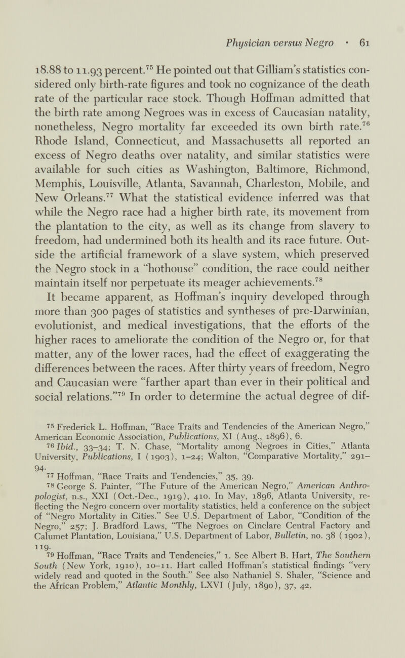 Physician versus Negro • 6i 18.88 to 11.93 percent.^® He pointed out that Gilliam's statistics con¬ sidered only birth-rate figures and took no cognizance of the death rate of the particular race stock. Though Hoffman admitted that the birth rate among Negroes was in excess of Caucasian natality, nonetheless, Negro mortality far exceeded its own birth rate.^® Rhode Island, Connecticut, and Massachusetts all reported an excess of Negro deaths over natality, and similar statistics were available for such cities as Washington, Baltimore, Richmond, Memphis, Louisville, Atlanta, Savannah, Charleston, Mobile, and New Orleans.What the statistical evidence inferred was that while the Negro race had a higher birth rate, its movement from the plantation to the city, as well as its change from slavery to freedom, had undermined both its health and its race future. Out¬ side the artificial framework of a slave system, which preserved the Negro stock in a hothouse condition, the race could neither maintain itself nor perpetuate its meager achievements.^® It became apparent, as Hoffman's inquiry developed through more than 300 pages of statistics and syntheses of pre-Darwinian, evolutionist, and medical investigations, that the efforts of the higher races to ameliorate the condition of the Negro or, for that matter, any of the lower races, had the efiFect of exaggerating the differences between the races. After thirty years of freedom, Negro and Caucasian were farther apart than ever in their political and social relations.^® In order to determine the actual degree of dif- Frederick L. Hoffman, Race Traits and Tendencies of the American Negro, American Economic Association, Publications, XI (Aug., 1896), 6. Ibid., 33-34; T. N. Chase, Mortality among Negroes in Cities, Atlanta University, Publications, I (1903), 1-24; Walton, Comparative Mortality, 291- 94- Hoffman, Race Traits and Tendencies, 35, 39. '^8 George S. Painter, The Future of the American Negro, American Anthro¬ pologist, n.s., XXI (Oct.-Dec., 1919), 410. In May, 1896, Atlanta University, re¬ flecting the Negro concern over mortality statistics, held a conference on the subject of Negro Mortality in Cities. See U.S. Department of Labor, Condition of the Negro, 257; J. Bradford Laws, The Negroes on Ciuciare Central Factory and Calumet Plantation, Louisiana, U.S. Department of Labor, Bulletin, no. 38 ( 1902), 119. '^9 Hoffman, Race Traits and Tendencies, 1. See Albert B. Hart, The Southern South (New York, 1910), 10-n. Hart called Hoffman's statistical findings very widely read and quoted in the South. See also Nathaniel S. Shaler, Science and the African Problem, Atlantic Monthly, LXVI (July, 1890), 37, 42.