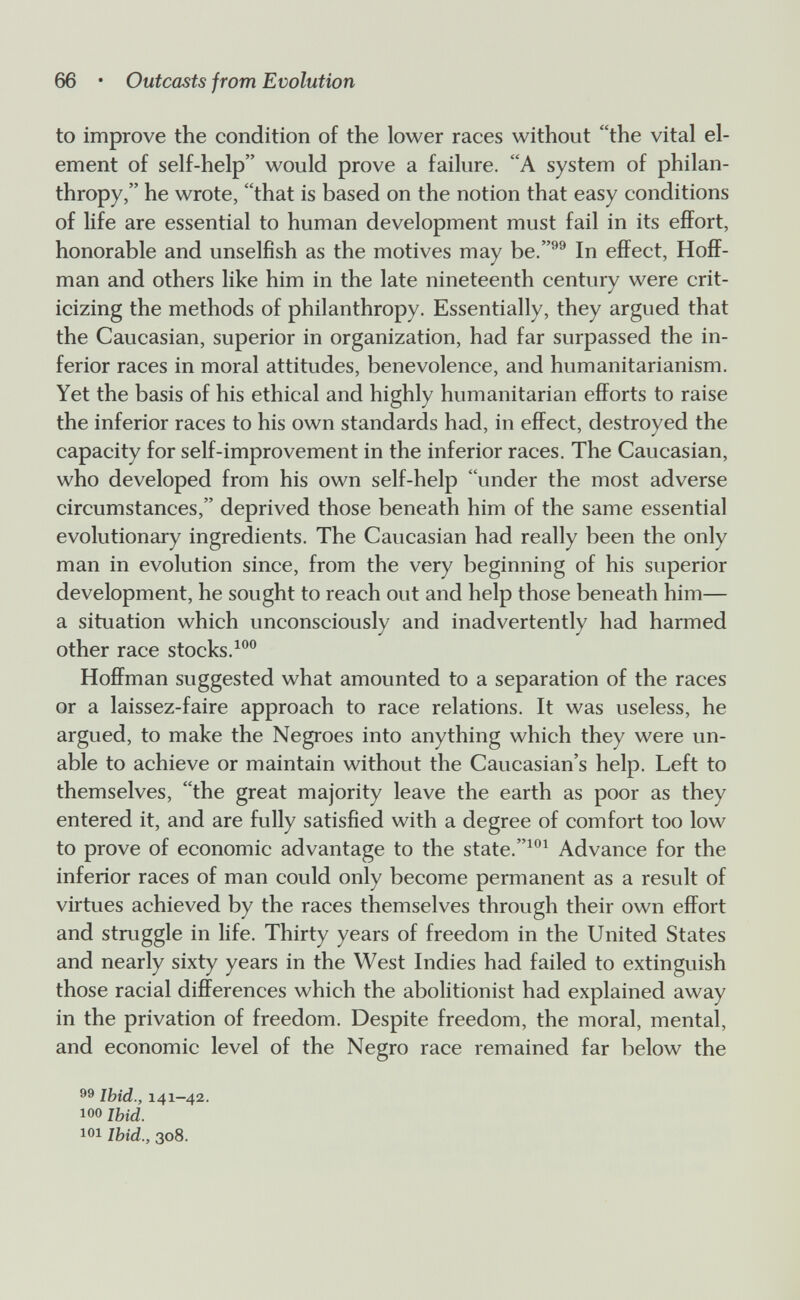 66 • Outcasts from Evolution to improve the condition of the lower races without the vital el¬ ement of self-help would prove a failure. A system of philan¬ thropy, he wrote, that is based on the notion that easy conditions of life are essential to human development must fail in its effort, honorable and unselfish as the motives may be.''^ In effect, Hoff¬ man and others like him in the late nineteenth century were crit¬ icizing the methods of philanthropy. Essentially, they argued that the Caucasian, superior in organization, had far surpassed the in¬ ferior races in moral attitudes, benevolence, and humanitarianism. Yet the basis of his ethical and highly humanitarian efforts to raise the inferior races to his own standards had, in effect, destroyed the capacity for self-improvement in the inferior races. The Caucasian, who developed from his own self-help under the most adverse circumstances, deprived those beneath him of the same essential evolutionary ingredients. The Caucasian had really been the only man in evolution since, from the very beginning of his superior development, he sought to reach out and help those beneath him— a situation which unconsciously and inadvertently had harmed other race stocks. Hoffman suggested what amounted to a separation of the races or a laissez-faire approach to race relations. It was useless, he argued, to make the Negroes into anything which they were un¬ able to achieve or maintain without the Caucasian's help. Left to themselves, the great majority leave the earth as poor as they entered it, and are fully satisfied with a degree of comfort too low to prove of economic advantage to the state.Advance for the inferior races of man could only become permanent as a result of virtues achieved by the races themselves through their own effort and struggle in life. Thirty years of freedom in the United States and nearly sixty years in the West Indies had failed to extinguish those racial differences which the abolitionist had explained away in the privation of freedom. Despite freedom, the moral, mental, and economic level of the Negro race remained far below the 99 Ibid., 141-42. 100 Ibid. 101 Ibid., 308.