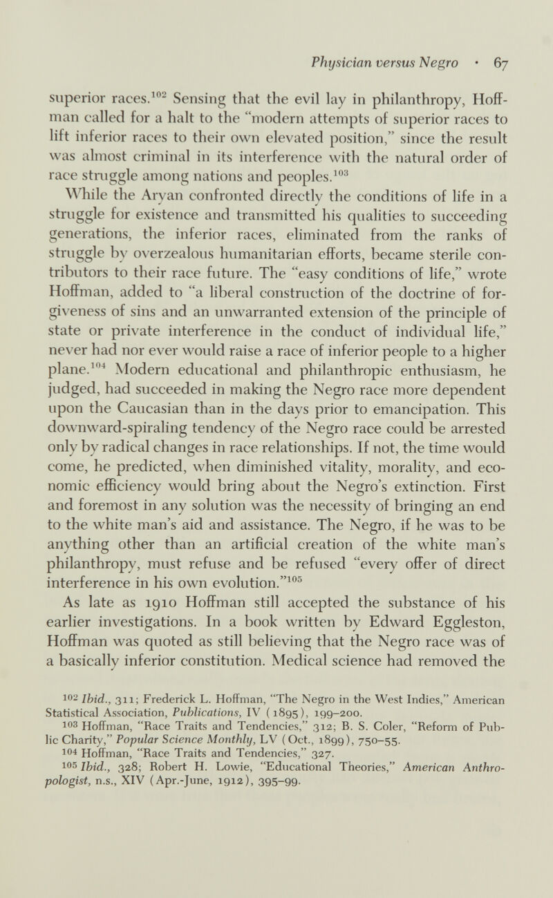Physician versus Negro • 67 superior races.Sensing that the evil lay in philanthropy, Hoff¬ man called for a halt to the modern attempts of superior races to lift inferior races to their own elevated position, since the result was almost criminal in its interference with the natural order of race stniggle among nations and peoples. \^Ъile the Arvan confronted directlv the conditions of life in a struggle for existence and transmitted his qualities to succeeding generations, the inferior races, eliminated from the ranks of struggle by overzealous humanitarian efforts, became sterile con¬ tributors to their race future. The easy conditions of life, wrote Hoffman, added to a liberal construction of the doctrine of for- gi\'eness of sins and an unwarranted extension of the principle of state or private interference in the conduct of individual life, never had nor ever would raise a race of inferior people to a higher plane.Modern educational and philanthropic enthusiasm, he judged, had succeeded in making the Negro race more dependent upon the Caucasian than in the days prior to emancipation. This downward-spiraling tendency of the Negro race could be arrested only by radical changes in race relationships. If not, the time would come, he predicted, when diminished vitality, morality, and eco¬ nomic efficiency would bring about the Negro's extinction. First and foremost in any solution was the necessity of bringing an end to the white man's aid and assistance. The Negro, if he was to be anything other than an artificial creation of the white man's philanthropy, must refuse and be refused every offer of direct interference in his own e volution. As late as 1910 Hoffman still accepted the substance of his earlier investigations. In a book written by Edward Eggleston, Hoffman was quoted as still believing that the Negro race was of a basically inferior constitution. Medical science had removed the 102 Ibid., 311; Frederick L. Hoffman, The Negro in the West Indies, American Statistical Association, Publications, IV (1895), 199-200. 103 Hoffman, Race Traits and Tendencies, 312; B. S. Coler, Reform of Pub¬ lic Charity, Popular Science Monthly, LV ( Oct., 1899), 750-55. 104 Hoffman, Race Traits and Tendencies, 327. 105 Ibid., 328; Robert H. Lowie, Educational Theories, American Anthro¬ pologist, U.S., XIV (Apr.-June, 1912), 395-99-