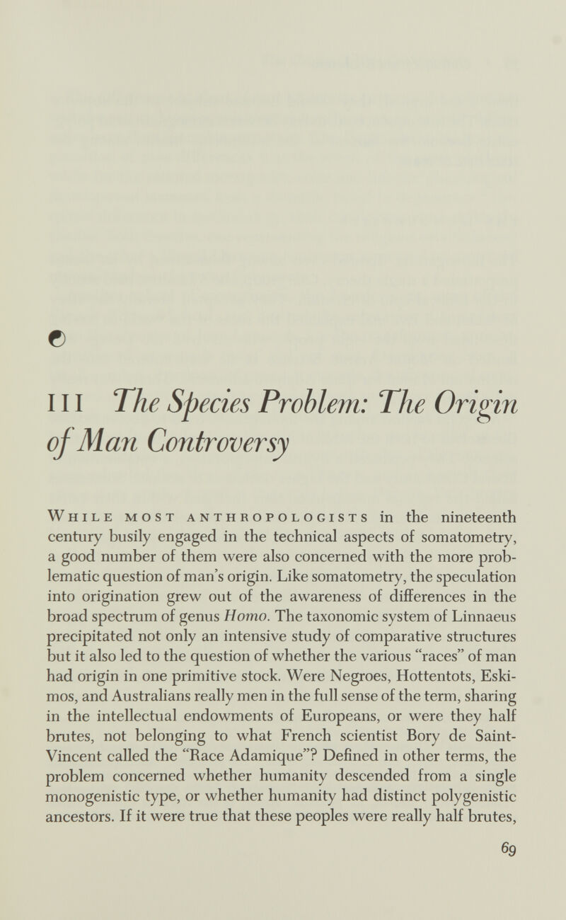 о III The Sp ecies Problem: The Origin of Man Controversy While most anthropologists in the nineteenth century busily engaged in the technical aspects of somatometry, a good number of them were also concerned with the more prob¬ lematic question of man's origin. Like somatometry, the speculation into origination grew out of the awareness of differences in the broad spectrum of genus Homo. The taxonomic system of Linnaeus precipitated not only an intensive study of comparative structures but it also led to the question of whether the various races of man had origin in one primitive stock. Were Negroes, Hottentots, Eski¬ mos, and Australians really men in the full sense of the term, sharing in the intellectual endowments of Europeans, or were they half brutes, not belonging to what French scientist Bory de Saint- Vincent called the Race Adamique? Defined in other terms, the problem concerned whether humanity descended from a single monogenistic type, or whether humanity had distinct polygenistic ancestors. If it were true that these peoples were really half brutes, 69