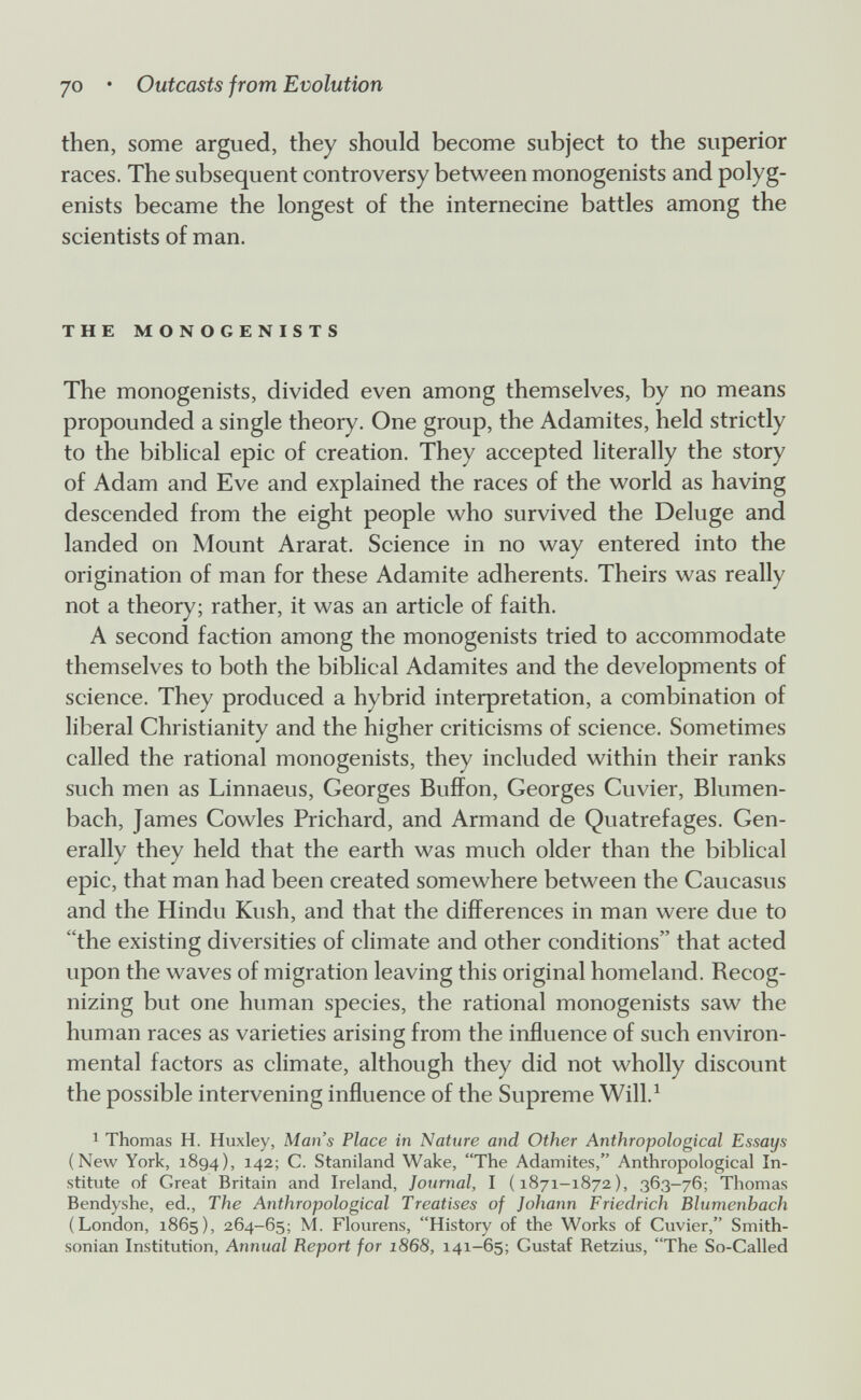 JO • Outcasts from Evolution then, some argued, they should become subject to the superior races. The subsequent controversy between monogenists and polyg- enists became the longest of the internecine battles among the scientists of man. THE MONOGENISTS The monogenists, divided even among themselves, by no means propounded a single theory. One group, the Adamites, held strictly to the biblical epic of creation. They accepted literally the story of Adam and Eve and explained the races of the world as having descended from the eight people who survived the Deluge and landed on Mount Ararat. Science in no way entered into the origination of man for these Adamite adherents. Theirs was really not a theory; rather, it was an article of faith. A second faction among the monogenists tried to accommodate themselves to both the biblical Adamites and the developments of science. They produced a hybrid interpretation, a combination of liberal Christianity and the higher criticisms of science. Sometimes called the rational monogenists, they included within their ranks such men as Linnaeus, Georges Buffon, Georges Guvier, Blumen¬ bach, James Gowles Prichard, and Armand de Quatrefages. Gen¬ erally they held that the earth was much older than the biblical epic, that man had been created somewhere between the Gaucasus and the Hindu Kush, and that the differences in man were due to the existing diversities of climate and other conditions that acted upon the waves of migration leaving this original homeland. Recog¬ nizing but one human species, the rational monogenists saw the human races as varieties arising from the influence of such environ¬ mental factors as climate, although they did not wholly discount the possible intervening influence of the Supreme Will,^ 1 Thomas H. Huxley, Man's Place in Nature and Other Anthropological Essays (New York, 1894), 142; C. Staniland Wake, The Adamites, Anthropological In¬ stitute of Great Britain and Ireland, Journal, I (1871-1872), 363-76; Thomas Bendyshe, ed., The Anthropological Treatises of Johann Friedrich Blumenbach (London, 1865), 264-65; M, Flourens, History of the Works of Cuvier, Smith¬ sonian Institution, Annual Report for 1868, 141-65; Gustaf Ketzins, The So-Called