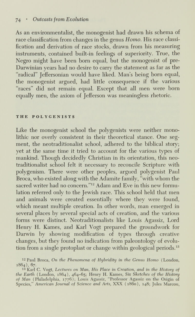 74 • Outcasts from Evolution As an environmentalist, the monogenist had drawn his schema of race classification from changes in the genus Homo. His race classi¬ fication and derivation of race stocks, drawn from his measuring instruments, contained built-in feelings of superiority. True, the Negro might have been born equal, but the monogenist of pre- Darwinian years had no desire to carry the statement as far as the radical Jeffersonian would have liked. Man's being born equal, the monogenist argued, had little consequence if the various races did not remain equal. Except that all men were born equally men, the axiom of Jefferson was meaningless rhetoric. THE POLYGENISTS Like the monogenist school the polygenists were neither mono¬ lithic nor overly consistent in their theoretical stance. One seg¬ ment, the neotraditionalist school, adhered to the biblical story; yet at the same time it tried to account for the various types of mankind. Though decidedly Christian in its orientation, this neo¬ traditionalist school felt it necessary to reconcile Scripture with polygenism. There were other peoples, argued polygenist Paul Broca, who existed along with the Adamite family, with whom the sacred writer had no concern.Adam and Eve in this new formu¬ lation referred only to the Jewish race. This school held that men and animals were created essentially where they were found, which meant multiple creation. In other words, man emerged in several places by several special acts of creation, and the various forms were distinct. Neotraditionalists like Louis Agassiz, Lord Henry H. Kames, and Karl Vogt prepared the groundwork for Darwin by showing modification of types through creative changes, but they found no indication from paleontology of evolu¬ tion from a single protoplast or change within geological periods.^® 12 Paul Broca, On the Phenomena of Hybridittj in the Genus Homo ( London, 1864), 67. 13 Karl C. Vogt, Lectures on Man, His Place in Creation, and in the History of the Earth (London, 1864), 464-65; Henry H. Kames, Six Sketches of the History of Man (Philadelphia, 1776); Louis Agassiz, Professor Agassiz on the Origin of Species, American Journal of Science and Arts, XXX ( i860), 148; Jules Marcou,