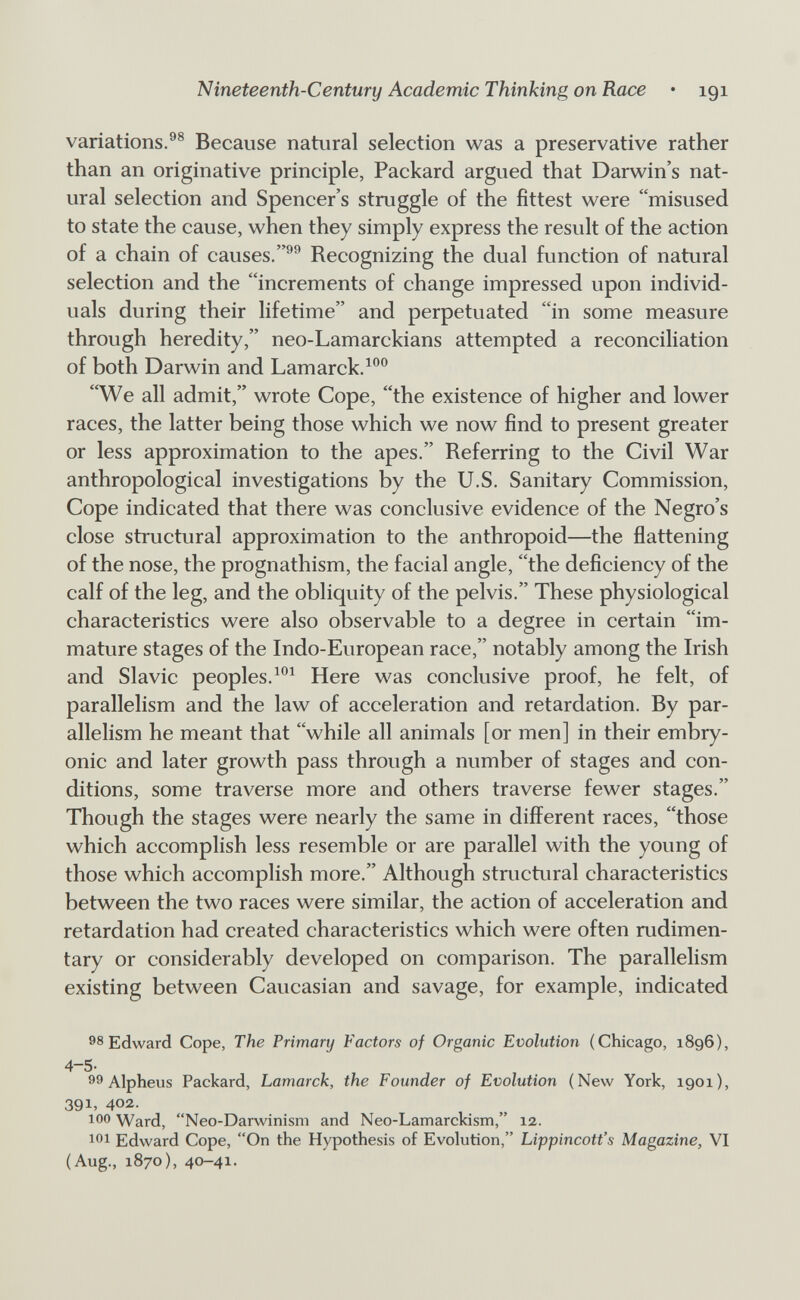 Nineteenth-Century Academic Thinking on Race • 191 variations.Because natural selection was a preservative rather than an originative principle, Packard argued that Darwin's nat¬ ural selection and Spencer's struggle of the fittest were misused to state the cause, when they simply express the result of the action of a chain of causes.®^ Recognizing the dual function of natural selection and the increments of change impressed upon individ¬ uals during their lifetime and perpetuated in some measure through heredity, neo-Lamarckians attempted a reconciliation of both Darwin and Lamarck. We all admit, wrote Cope, the existence of higher and lower races, the latter being those which we now find to present greater or less approximation to the apes. Referring to the Civil War anthropological investigations by the U.S. Sanitary Commission, Cope indicated that there was conclusive evidence of the Negro's close structural approximation to the anthropoid—the flattening of the nose, the prognathism, the facial angle, the deficiency of the calf of the leg, and the obliquity of the pelvis. These physiological characteristics were also observable to a degree in certain im¬ mature stages of the Indo-European race, notably among the Irish and Slavic peoples. Here was conclusive proof, he felt, of parallelism and the law of acceleration and retardation. By par¬ allelism he meant that while all animals [or men] in their embry¬ onic and later growth pass through a number of stages and con¬ ditions, some traverse more and others traverse fewer stages. Though the stages were nearly the same in different races, those which accomplish less resemble or are parallel with the young of those which accomplish more. Although structural characteristics between the two races were similar, the action of acceleration and retardation had created characteristics which were often rudimen¬ tary or considerably developed on comparison. The parallelism existing between Caucasian and savage, for example, indicated 98 Edward Cope, The Primary Factors of Organic Evolution (Chicago, 1896), 4-5- 99 Alpheus Packard, Lamarck, the Founder of Evolution (New York, igoi), 391, 402. 100 Ward, Neo-Darwinism and Neo-Lamarckism, 12. Edward Cope, On the Hypothesis of Evolution, Lippincott's Magazine, VI (Aug., 1870), 40-41.