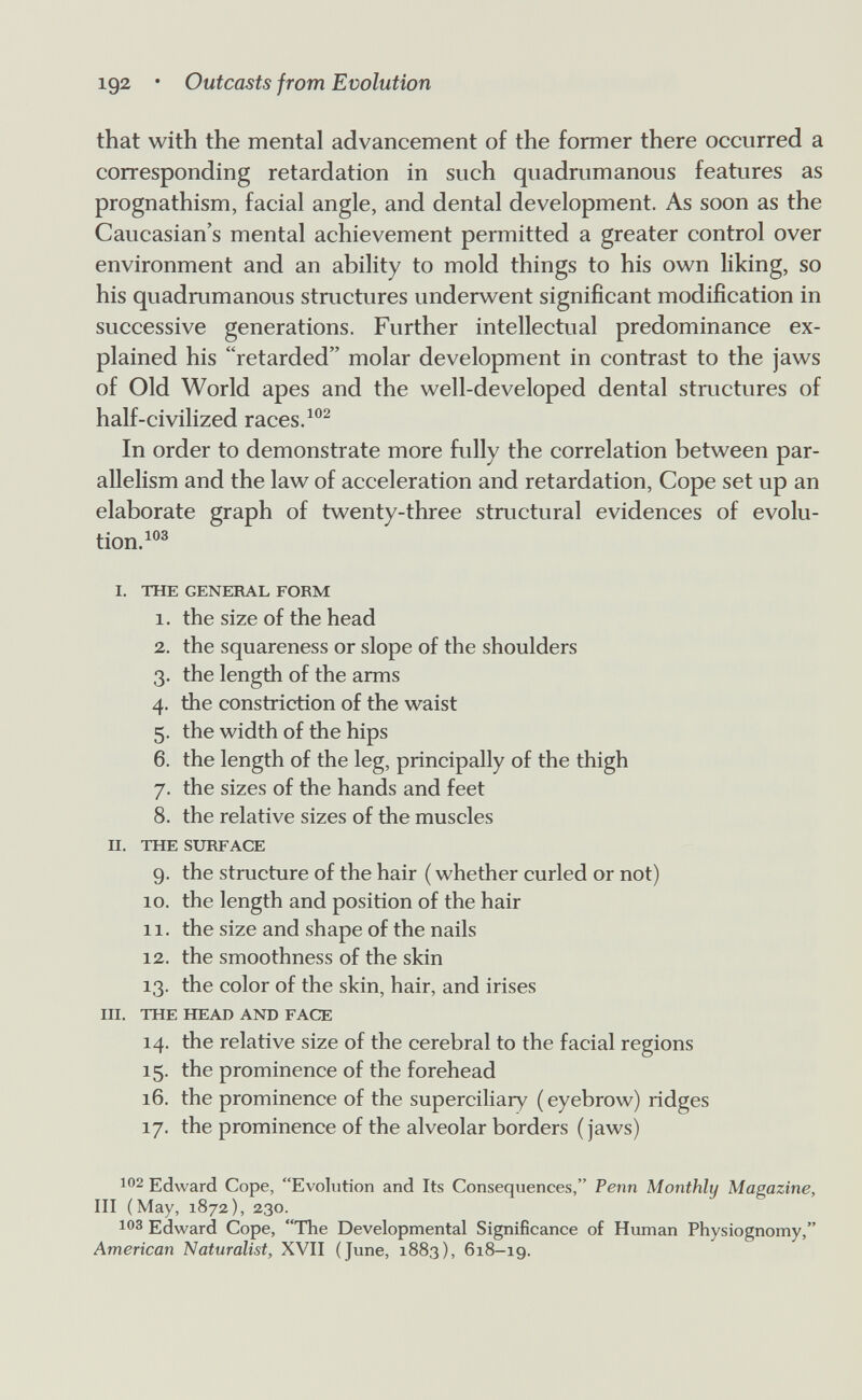 102 • Outcasts from Evolution that with the mental advancement of the former there occurred a corresponding retardation in such quadrumanous features as prognathism, facial angle, and dental development. As soon as the Caucasian's mental achievement permitted a greater control over environment and an ability to mold things to his own liking, so his quadrumanous structures underwent significant modification in successive generations. Further intellectual predominance ex¬ plained his retarded molar development in contrast to the jaws of Old World apes and the well-developed dental structures of half-civilized races. In order to demonstrate more fully the correlation between par¬ allelism and the law of acceleration and retardation, Cope set up an elaborate graph of twenty-three stmctural evidences of evolu¬ tion.^® I. THE GENERAL FORM 1. the size of the head 2. the squareness or slope of the shoulders 3. the length of the arms 4. the constriction of the waist 5. the width of the hips 6. the length of the leg, principally of the thigh 7. the sizes of the hands and feet 8. the relative sizes of the muscles Ы. THE SURFACE 9. the structure of the hair ( whether curled or not) 10. the length and position of the hair 11. the size and shape of the nails 12. the smoothness of the skin 13. the color of the skin, hair, and irises III. THE HEAD AND FACE 14. the relative size of the cerebral to the facial regions 15. the prominence of the forehead 16. the prominence of the superciliary ( eyebrow) ridges 17. the prominence of the alveolar borders (jaws) 102 Edward Cope, Evolution and Its Consequences, Penn Monthly Magazine, III (May, 1872), 230. 103 Edward Cope, The Developmental Significance of Human Physiognomy, American Naturalist, XVII (June, 1883), 618-19.