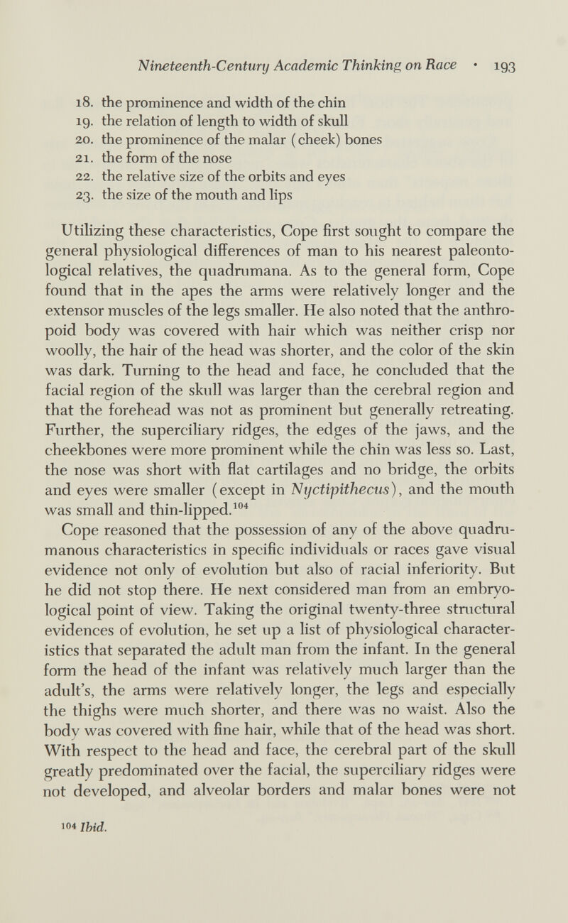 Nineteenth-Century Academic Thinking on Race • 193 18. the prominence and width of the chin 19. the relation of length to width of skull 20. the prominence of the malar ( cheek) bones 21. the form of the nose 22. the relative size of the orbits and eyes 23. the size of the mouth and lips Utilizing these characteristics, Cope first sought to compare the general physiological differences of man to his nearest paleonto- logical relatives, the quadnimana. As to the general form. Cope found that in the apes the arms were relatively longer and the extensor muscles of the legs smaller. He also noted that the anthro¬ poid body was covered with hair which was neither crisp nor woolly, the hair of the head was shorter, and the color of the skin was dark. Turning to the head and face, he concluded that the facial region of the skull was larger than the cerebral region and that the forehead was not as prominent but generally retreating. Further, the superciliary ridges, the edges of the jaws, and the cheekbones were more prominent while the chin was less so. Last, the nose was short with flat cartilages and no bridge, the orbits and eyes were smaller (except in Nifctipithecus), and the mouth was small and thin-lipped. Cope reasoned that the possession of any of the above quadru- manous characteristics in specific individuals or races gave visual evidence not only of evolution but also of racial inferiority. But he did not stop there. He next considered man from an embryo- logical point of view. Taking the original twenty-three structural evidences of evolution, he set up a list of physiological character¬ istics that separated the adult man from the infant. In the general form the head of the infant was relatively much larger than the adult's, the arms were relatively longer, the legs and especially the thighs were much shorter, and there was no waist. Also the body was covered with fine hair, while that of the head was short. With respect to the head and face, the cerebral part of the skull greatly predominated over the facial, the superciliary ridges were not developed, and alveolar borders and malar bones were not 104 Ibid.