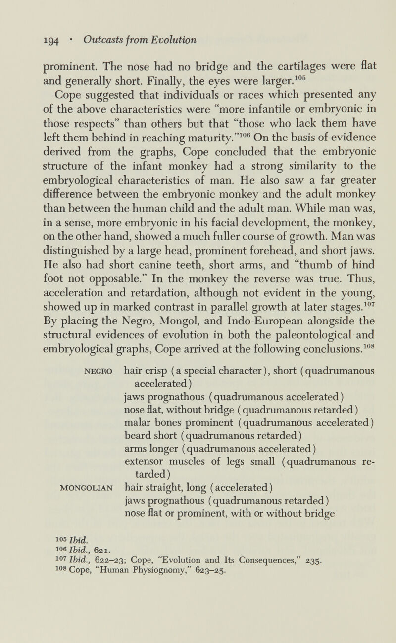104 • Outcasts from Evolution prominent. The nose had no bridge and the cartilages were flat and generally short. Finally, the eyes were larger. Cope suggested that individuals or races which presented any of the above characteristics were more infantile or embryonic in those respects than others but that those who lack them have left them behind in reaching maturity.On the basis of evidence derived from the graphs, Cope concluded that the embryonic structure of the infant monkey had a strong similarity to the embryological characteristics of man. He also saw a far greater difference between the embryonic monkey and the adult monkey than between the human child and the adult man. While man was, in a sense, more embryonic in his facial development, the monkey, on the other hand, showed a much fuller course of growth. Man was distinguished by a large head, prominent forehead, and short jaws. He also had short canine teeth, short arms, and thumb of hind foot not opposable. In the monkey the reverse was true. Thus, acceleration and retardation, although not evident in the young, showed up in marked contrast in parallel growth at later stages. By placing the Negro, Mongol, and Indo-European alongside the structural evidences of evolution in both the paleontological and embryological graphs. Cope arrived at the following conclusions. NEGRO hair crisp ( a special character ), short ( quadrumanous accelerated ) jaws prognathous (quadrumanous accelerated) nose flat, without bridge ( quadrumanous retarded ) malar bones prominent (quadrumanous accelerated) beard short (quadrumanous retarded) arms longer ( quadrumanous accelerated ) extensor muscles of legs small (quadrumanous re¬ tarded ) MONGOLIAN hair straight, long ( accelerated ) jaws prognathous ( quadrumanous retarded ) nose flat or prominent, with or without bridge 105 Ibid. 106 Ibid., 621. 107 Ibid., 622—23; Cope, Evolutíon and Its Consequences, 235. 108 Cope, Human Physiognomy, 623—25.
