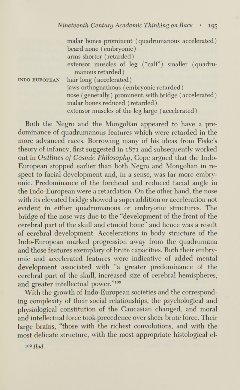 Nineteenth-Century Academic Thinking on Race • 195 malar bones prominent (quadrumanous accelerated) beard none ( embryonic ) arms shorter ( retarded ) extensor muscles of leg (calf) smaller (quadru¬ manous retarded ) INDO EUROPEAN hair long ( accelerated ) jaws orthognathous ( embryonic retarded ) nose ( generally ) prominent, with bridge ( accelerated ) malar bones reduced ( retarded ) extensor muscles of the leg large ( accelerated ) Both the Negro and the Mongolian appeared to have a pre¬ dominance of quadrumanous features which were retarded in the more advanced races. Borrowing many of his ideas from Fiske's theory of infancy, first suggested in 1871 and subsequently worked out in Outlines of Cosmic Philosophy, Cope argued that the Indo- European stopped earlier than both Negro and Mongolian in re¬ spect to facial development and, in a sense, was far more embry¬ onic. Predominance of the forehead and reduced facial angle in the Indo-European were a retardation. On the other hand, the nose with its elevated bridge showed a superaddition or acceleration not evident in either quadrumanous or embryonic structures. The bridge of the nose was due to the development of the front of the cerebral part of the skull and etmoid bone and hence was a result of cerebral development. Accelerations in body structure of the Indo-European marked progression away from the quadrumana and those features exemplary of bmte capacities. Both their embry¬ onic and accelerated features were indicative of added mental development associated with a greater predominance of the cerebral part of the skull, increased size of cerebral hemispheres, and greater intellectual power.^°® With the growth of Indo-European societies and the correspond¬ ing complexity of their social relationships, the psychological and physiological constitution of the Caucasian changed, and moral and intellectual force took precedence over sheer brute force. Their large brains, those with the richest convolutions, and with the most delicate structure, with the most appropriate histological el¬ io» Ibid.