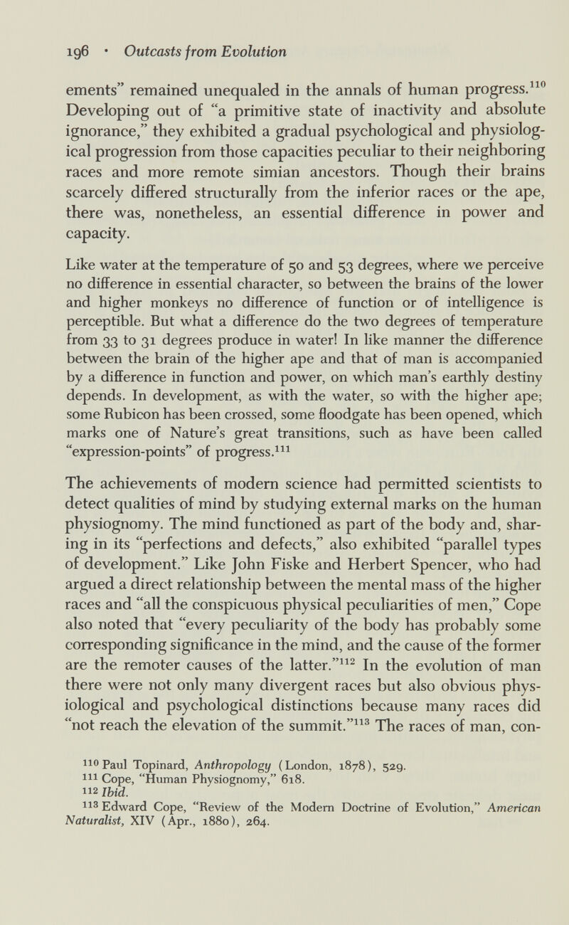 196 • Outcasts from Evolution ements remained unequaled in the annals of human progress. Developing out of a primitive state of inactivity and absolute ignorance, they exhibited a gradual psychological and physiolog¬ ical progression from those capacities peculiar to their neighboring races and more remote simian ancestors. Though their brains scarcely differed structurally from the inferior races or the ape, there was, nonetheless, an essential difference in power and capacity. Like water at the temperature of 50 and 53 degrees, where we perceive no difference in essential character, so between the brains of the lower and higher monkeys no difference of function or of intelligence is perceptible. But what a difference do the two degrees of temperature from 33 to 31 degrees produce in water! In like manner the difference between the brain of the higher ape and that of man is accompanied by a difference in function and power, on which man's earthly destiny depends. In development, as with the water, so with the higher ape; some Rubicon has been crossed, some floodgate has been opened, which marks one of Nature's great transitions, such as have been called expression-points of progress. The achievements of modem science had permitted scientists to detect qualities of mind by studying external marks on the human physiognomy. The mind functioned as part of the body and, shar¬ ing in its perfections and defects, also exhibited parallel types of development. Like John Fiske and Herbert Spencer, who had argued a direct relationship between the mental mass of the higher races and all the conspicuous physical peculiarities of men, Cope also noted that every peculiarity of the body has probably some corresponding significance in the mind, and the cause of the former are the remoter causes of the latter.^ In the evolution of man there were not only many divergent races but also obvious phys¬ iological and psychological distinctions because many races did not reach the elevation of the summit.^^^ The races of man, con- 110 Paul Topinard, Anthropology (London, 1878), 529. Ш Cope, Human Physiognomy, 618. 112 Jbid. Edward Cope, Review of the Modem Doctrine of Evolution, American Naturalist, XIV (Apr., 1880), 264.