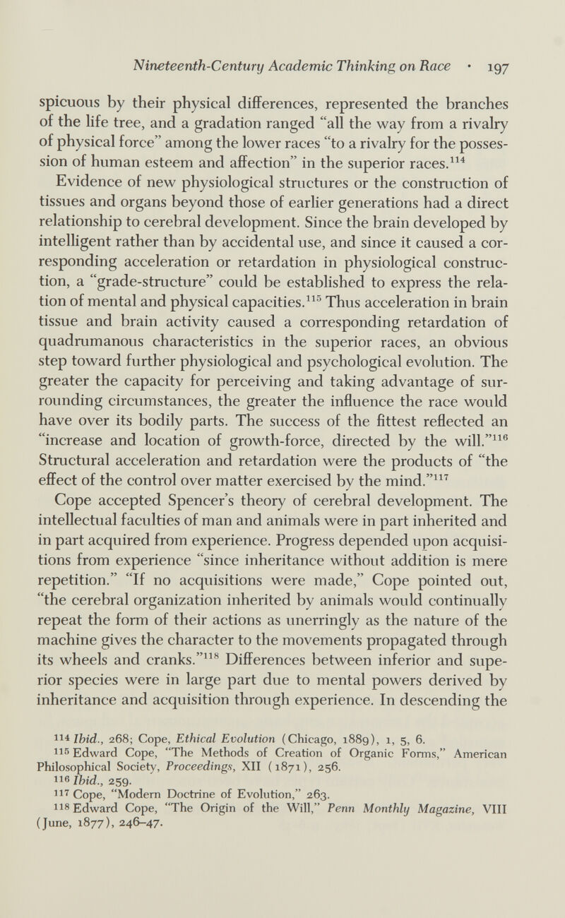 Nineteenth-Century Academic Thinking on Race • 197 spicuoiis by their physical differences, represented the branches of the Hfe tree, and a gradation ranged all the way from a rivalry of physical force among the lower races to a rivalry for the posses¬ sion of human esteem and affection in the superior races. Evidence of new physiological structures or the construction of tissues and organs beyond those of earlier generations had a direct relationship to cerebral development. Since the brain developed by intelligent rather than by accidental use, and since it caused a cor¬ responding acceleration or retardation in physiological construc¬ tion, a grade-structure could be established to express the rela¬ tion of mental and physical capacities.Thus acceleration in brain tissue and brain activity caused a corresponding retardation of quadrumanous characteristics in the superior races, an obvious step toward further physiological and psychological evolution. The greater the capacity for perceiving and taking advantage of sur¬ rounding circumstances, the greater the influence the race would have over its bodily parts. The success of the fittest reflected an increase and location of growth-force, directed by the will.^^® Structural acceleration and retardation were the products of the effect of the control over matter exercised by the mind.^^^ Cope accepted Spencer's theory of cerebral development. The intellectual faculties of man and animals were in part inherited and in part acquired from experience. Progress depended upon acquisi¬ tions from experience since inheritance without addition is mere repetition. If no acquisitions were made, Cope pointed out, the cerebral organization inherited by animals would continually repeat the form of their actions as unerringly as the nature of the machine gives the character to the movements propagated through its wheels and cranks.Differences between inferior and supe¬ rior species were in large part due to mental powers derived by inheritance and acquisition through experience. In descending the 114 268; Cope, Ethical Evolution (Chicago, 1889), 1, 5, 6. lis Edward Cope, The Methods of Creation of Organic Forms, American Philosophical Society, Proceedings, XII (1871), 256. 116 Ihid., 259. 11'^ Cope, Modern Doctrine of Evolution, 263. 118 Edward Cope, The Origin of the Will, Penn Monthly Magazine, VIII (June, 1877), 246-47.