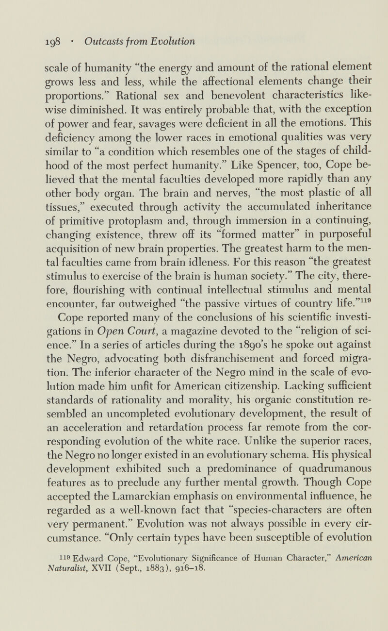 igS • Outcasts from Evolution scale of humanity the energy and amount of the rational element grows less and less, while the affectional elements change their proportions. Rational sex and benevolent characteristics like¬ wise diminished. It was entirely probable that, with the exception of power and fear, savages were deficient in all the emotions. This deficiency among the lower races in emotional qualities was very similar to a condition which resembles one of the stages of child¬ hood of the most perfect humanity. Like Spencer, too. Cope be¬ lieved that the mental faculties developed more rapidly than any other body organ. The brain and nerves, the most plastic of all tissues, executed through activity the accumulated inheritance of primitive protoplasm and, through immersion in a continuing, changing existence, threw off its formed matter in purposeful acquisition of new brain properties. The greatest harm to the men¬ tal faculties came from brain idleness. For this reason the greatest stimulus to exercise of the brain is human society. The city, there¬ fore, flourishing with continual intellectual stimulus and mental encounter, far outweighed the passive virtues of country life.^^® Cope reported many of the conclusions of his scientific investi¬ gations in Open Court, a magazine devoted to the religion of sci¬ ence. In a series of articles during the 1890's he spoke out against the Negro, advocating both disfranchisement and forced migra¬ tion. The inferior character of the Negro mind in the scale of evo¬ lution made him unfit for American citizenship. Lacking sufficient standards of rationality and morality, his organic constitution re¬ sembled an uncompleted evolutionary development, the result of an acceleration and retardation process far remote from the cor¬ responding evolution of the white race. Unlike the superior races, the Negro no longer existed in an evolutionary schema. His physical development exhibited such a predominance of quadrumanous features as to preclude any further mental growth. Though Cope accepted the Lamarckian emphasis on environmental influence, he regarded as a well-known fact that species-characters are often very permanent. Evolution was not always possible in every cir¬ cumstance. Only certain types have been susceptible of evolution Edward Cope, Evolutionary Significance of Human Character, American Naturalist, XVII (Sept., 1883), 916-18.