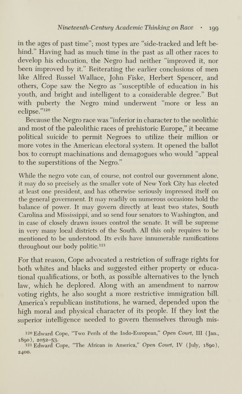 Nineteenth-Century Academic Thinking on Race • 199 in the ages of past time; most types are side-tracked and left be¬ hind. Having had as much time in the past as all other races to develop his education, the Negro had neither improved it, nor been improved by it. Reiterating the earlier conclusions of men like Alfred Kussel Wallace, John Fiske, Herbert Spencer, and others, Cope saw the Negro as susceptible of education in his youth, and bright and intelligent to a considerable degree. But with puberty the Negro mind underwent more or less an eclipse. Because the Negro race was inferior in character to the neolithic and most of the paleolithic races of prehistoric Europe, it became political suicide to permit Negroes to utilize their million or more votes in the American electoral system. It opened the ballot box to corrupt machinations and demagogues who would appeal to the superstitions of the Negro. While the negro vote can, of course, not control our government alone, it may do so precisely as the smaller vote of New York City has elected at least one president, and has otherwise seriously impressed itself on the general government. It may readily on numerous occasions hold the balance of power. It may govern directly at least two states, South Carolina and Mississippi, and so send four senators to Washington, and in case of closely drawn issues control the senate. It will be supreme in very many local districts of the South. All this only requires to be mentioned to be understood. Its evils have innumerable ramifications throughout our body politic. For that reason. Cope advocated a restriction of suffrage rights for both whites and blacks and suggested either property or educa¬ tional qualifications, or both, as possible alternatives to the lynch law, which he deplored. Along with an amendment to narrow voting rights, he also sought a more restrictive immigration bill. America's republican institutions, he warned, depended upon the high moral and physical character of its people. If they lost the superior intelligence needed to govern themselves through mis- 120 Edward Cope, Two Perils of the Indo-European, Open Court, III (Jan., 1890), 2052-53. 121 Edward Cope, The African in America, Open Court, IV (July, 1890), 2400.