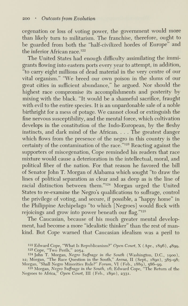 200 • Outcasts from Evolution cegenation or loss of voting power, the government would more than likely turn to militarism. The franchise, therefore, ought to be guarded from both the half-civilized hordes of Europe and the inferior African race.^^^ The United States had enough difficulty assimilating the immi¬ grants flowing into eastern ports every year to attempt, in addition, to carry eight millions of dead material in the very centre of our vital organism. We breed our own poison in the slums of our great cities in sufficient abundance, he argued. Nor should the highest race compromise its accomplishments and posterity by mixing with the black. It would be a shameful sacrifice, fraught with evil to the entire species. It is an unpardonable sale of a noble birthright for a mess of potage. We cannot cloud or extinguish the fine nervous susceptibility, and the mental force, which cultivation develops in the constitution of the Indo-European, by the fleshy instincts, and dark mind of the African. . . . The greatest danger which flows from the presence of the negro in this country is the certainty of the contamination of the race.^^^ Reacting against the supporters of miscegenation. Cope reminded his readers that race mixture would cause a deterioration in the intellectual, moral, and political fiber of the nation. For that reason he favored the bill of Senator John T. Morgan of Alabama which sought to draw the lines of political separation as clear and as deep as is the Ипе of racial distinction between them.^^^ Morgan urged the United States to re-examine the Negro's qualifications to suffrage, control the privilege of voting, and secure, if possible, a happy home in the Philippine Archipelago to which [Negroes] would flock with rejoicings and grow into power beneath our flag.^^'^ The Caucasian, because of his much greater mental develop¬ ment, had become a more idealistic thinker than the rest of man¬ kind. But Cope warned that Caucasian idealism was a peril to 122 Edward Cope, What Is Republicanism? Open Court, X (Apr., 1896), 4899. 123 Cope, Two Perils, 2054. 124 John T. Morgan, Negro Suffrage in the South (Washington, D.C., 1900), 12; Morgan, The Race Question in the South, Arena, II (Sept., 1890), 385—98; Morgan, Shall Negro Minorities Rule? Forum, VI (Feb., 1889), 586-99. 125 Morgan, Negro Suffrage in the South, 16; Edward Cope, The Return of the Negroes to Africa, Open Court, III (Feb., 1890), 2331.