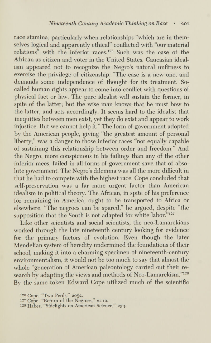 Nineteenth-Century Academic Thinking on Race • 201 race stamina, particularly when relationships which are in them¬ selves logical and apparently ethical conflicted with our material relations with the inferior races.Such was the case of the African as citizen and voter in the United States. Caucasian ideal¬ ism appeared not to recognize the Negro's natural unfitness to exercise the privilege of citizenship. The case is a new one, and demands some independence of thought for its treatment. So- called human rights appear to come into conflict with questions of physical fact or law. The pure idealist will sustain the former, in spite of the latter; but the wise man knows that he must bow to the latter, and acts accordingly. It seems hard to the idealist that inequities between men exist, yet they do exist and appear to work injustice. But we cannot help it. The form of government adopted by the American people, giving the greatest amount of personal liberty, was a danger to those inferior races not equally capable of sustaining this relationship between order and freedom. And the Negro, more conspicuous in his failings than any of the other inferior races, failed in all forms of government save that of abso¬ lute government. The Negro's dilemma was all the more difficult in that he had to compete with the highest race. Cope concluded that self-preservation was a far more urgent factor than American idealism in political theory. The African, in spite of his preference for remaining in America, ought to be transported to Africa or elsewhere. The negroes can be spared, he argued, despite the supposition that the South is not adapted for white labor.^^^ Like other scientists and social scientists, the neo-Lamarckians worked through the late nineteenth century looking for evidence for the primary factors of evolution. Even though the later Mendelian system of heredity undermined the foundations of their school, making it into a charming specimen of nineteenth-century environmentalism, it would not be too much to say that almost the whole generation of American paleontology carried out their re¬ search by adapting the views and methods of Neo-Lamarckism.^^® By the same token Edward Cope utilized much of the scientific 126 Cope, Two Perils, 2052. 12''^ Cope, Return of the Negroes, 2110. 128 Haber, Sidelights on American Science, 253.