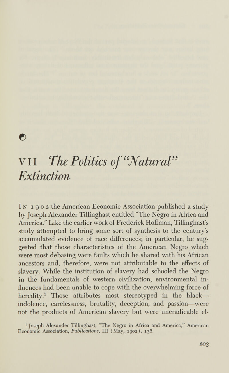 © V11 ТЪе Politics of ''Natural Extinction In 1902 the American Economic Association published a study by Joseph Alexander Tillinghast entitled The Negro in Africa and America. Like the earlier work of Frederick Hoffman, Tillinghast's study attempted to bring some sort of synthesis to the century's accumulated evidence of race differences; in particular, he sug¬ gested that those characteristics of the American Negro which were most debasing were faults which he shared with his African ancestors and, therefore, were not attributable to the effects of slavery. While the institution of slavery had schooled the Negro in the fundamentals of western civilization, environmental in¬ fluences had been unable to cope with the overwhelming force of heredity. ^ Those attributes most stereotyped in the black— indolence, carelessness, brutality, deception, and passion—were not the products of American slavery but were uneradicable el- 1 Joseph Alexander Tillinghast, The Negro in Africa and America, American Economic Association, Publications, III (May, 1902), 136. 203