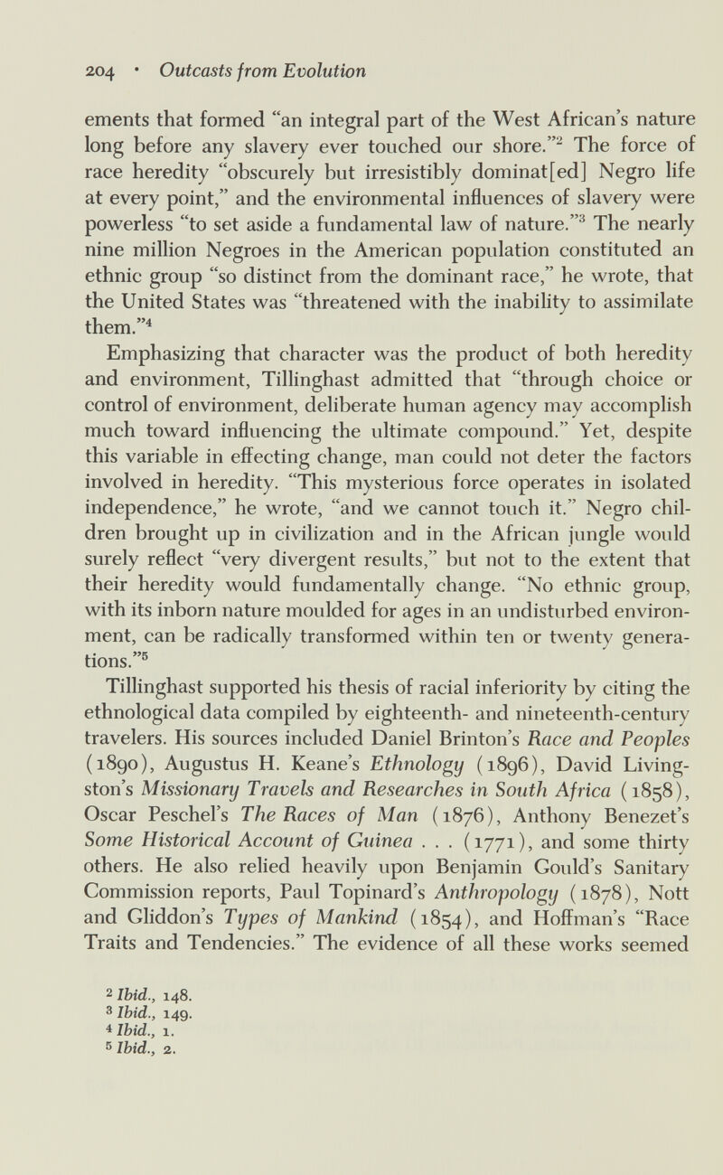 204 * Outcasts from Evolution ements that formed an integral part of the West African's nature long before any slavery ever touched our shore.The force of race heredity obscurely but irresistibly dominat[ed] Negro life at every point, and the environmental influences of slavery were powerless to set aside a fundamental law of nature.^ The nearly nine million Negroes in the American population constituted an ethnic group so distinct from the dominant race, he wrote, that the United States was threatened with the inability to assimilate them.^ Emphasizing that character was the product of both heredity and environment, Tillinghast admitted that through choice or control of environment, deliberate human agency may accomplish much toward influencing the ultimate compound. Yet, despite this variable in effecting change, man could not deter the factors involved in heredity. This mysterious force operates in isolated independence, he wrote, and we cannot touch it. Negro chil¬ dren brought up in civilization and in the African jungle would surely reflect very divergent results, but not to the extent that their heredity would fundamentally change. No ethnic group, with its inborn nature moulded for ages in an undisturbed environ¬ ment, can be radically transformed within ten or twenty genera¬ tions.® Tillinghast supported his thesis of racial inferiority by citing the ethnological data compiled by eighteenth- and nineteenth-century travelers. His sources included Daniel Brinton's Race and Peoples (1890), Augustus H. Keane's Ethnology (1896), David Living¬ ston's Missionary Travels and Researches in South Africa (1858), Oscar Peschel's The Races of Man (1876), Anthony Benezet's Some Historical Account of Guinea . . . (1771), and some thirty others. He also relied heavily upon Benjamin Gould's Sanitary Commission reports, Paul Topinard's Anthropology (1878), Nott and Gliddon's Types of Mankind (1854), and Hoffman's Race Traits and Tendencies. The evidence of all these works seemed 2 Ibid., 148. 3 Ibid., 149. 4 Ibid., 1. s Ibid., 2.
