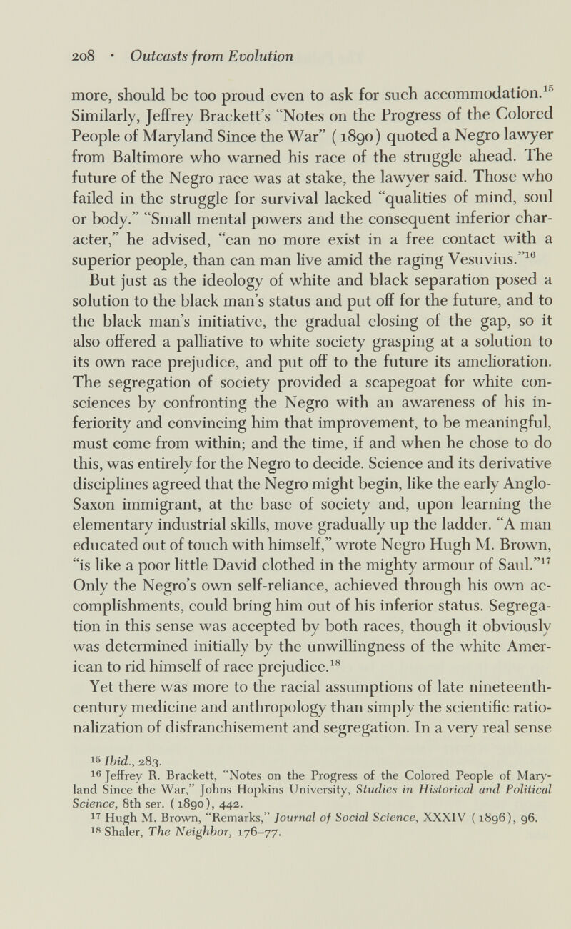 2o8 • Outcasts from Evolution more, should be too proud even to ask for such accommodation. Similarly, JefiFrey Brackett's Notes on the Progress of the Colored People of Maryland Since the War ( 1890) quoted a Negro lawyer from Baltimore who warned his race of the stmggle ahead. The future of the Negro race was at stake, the lawyer said. Those who failed in the struggle for survival lacked qualities of mind, soul or body. Small mental powers and the consequent inferior char¬ acter, he advised, can no more exist in a free contact with a superior people, than can man live amid the raging Vesuvius.^® But just as the ideology of white and black separation posed a solution to the black man's status and put off for the future, and to the black man's initiative, the gradual closing of the gap, so it also offered a palliative to white society grasping at a solution to its own race prejudice, and put off to the future its amelioration. The segregation of society provided a scapegoat for white con¬ sciences by confronting the Negro with an awareness of his in¬ feriority and convincing him that improvement, to be meaningful, must come from within; and the time, if and when he chose to do this, was entirely for the Negro to decide. Science and its derivative disciplines agreed that the Negro might begin, like the early Anglo- Saxon immigrant, at the base of society and, upon learning the elementary industrial skills, move gradually up the ladder. A man educated out of touch with himself, wrote Negro Hugh M. Brown, is like a poor little David clothed in the mighty armour of Saul. Only the Negro's own self-reliance, achieved through his own ac¬ complishments, could bring him out of his inferior status. Segrega¬ tion in this sense was accepted by both races, though it obviously was determined initially by the unwillingness of the white Amer¬ ican to rid himself of race prejudice.^® Yet there was more to the racial assumptions of late nineteenth- century medicine and anthropology than simply the scientific ratio¬ nalization of disfranchisement and segregation. In a very real sense 15 Ibid., 283. Jeffrey R. Brackett, Notes on the Progress of the Colored People of Mary¬ land Since the War, Johns Hopkins University, Studies in Historical and Political Science, 8th ser. ( 1890), 442. Hugh M. Brown, Remarks, Journal of Social Science, XXXIV ( 1896), 96. Shaler, The Neighbor, 176-77.