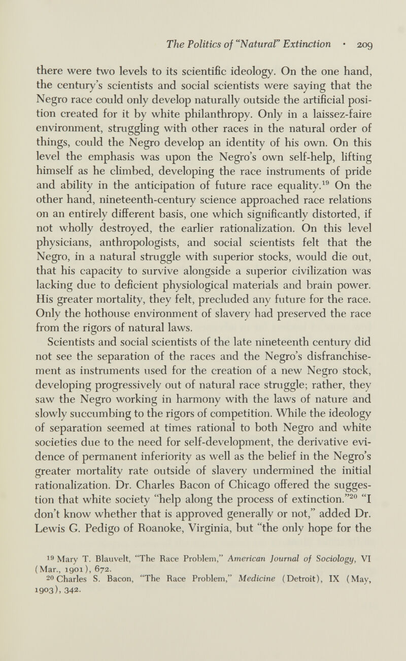 The Politics of Natural Extinction • 209 there were two levels to its scientific ideology. On the one hand, the century's scientists and social scientists were saying that the Negro race could only develop naturally outside the artificial posi¬ tion created for it by white philanthropy. Only in a laissez-faire environment, struggling with other races in the natural order of things, could the Negro develop an identity of his own. On this level the emphasis was upon the Negro's own self-help, lifting himself as he climbed, developing the race instruments of pride and ability in the anticipation of future race equality.On the other hand, nineteenth-century science approached race relations on an entirely different basis, one which significantly distorted, if not wholly destroyed, the earlier rationalization. On this level physicians, anthropologists, and social scientists felt that the Negro, in a natural struggle with superior stocks, would die out, that his capacity to survive alongside a superior civilization was lacking due to deficient physiological materials and brain power. His greater mortality, they felt, precluded any future for the race. Only the hothouse environment of slavery had preserved the race from the rigors of natural laws. Scientists and social scientists of the late nineteenth century did not see the separation of the races and the Negro's disfranchise¬ ment as instruments used for the creation of a new Negro stock, developing progressively out of natural race stmggle; rather, they saw the Negro working in harmony with the laws of nature and slowly succumbing to the rigors of competition. While the ideology of separation seemed at times rational to both Negro and white societies due to the need for self-development, the derivative evi¬ dence of permanent inferiority as well as the belief in the Negro's greater mortality rate outside of slavery undermined the initial rationalization. Dr. Charles Bacon of Chicago offered the sugges¬ tion that white society help along the process of extinction.I don't know whether that is approved generally or not, added Dr. Lewis G. Pedigo of Roanoke, Virginia, but the only hope for the 19 Mary T. Blauvelt, The Race Problem, American Journal of Sociology, VI (Mar., 1901 ), 672. 20 Charles S. Bacon, The Race Problem, Medicine (Detroit), IX (May, 1903), 342.