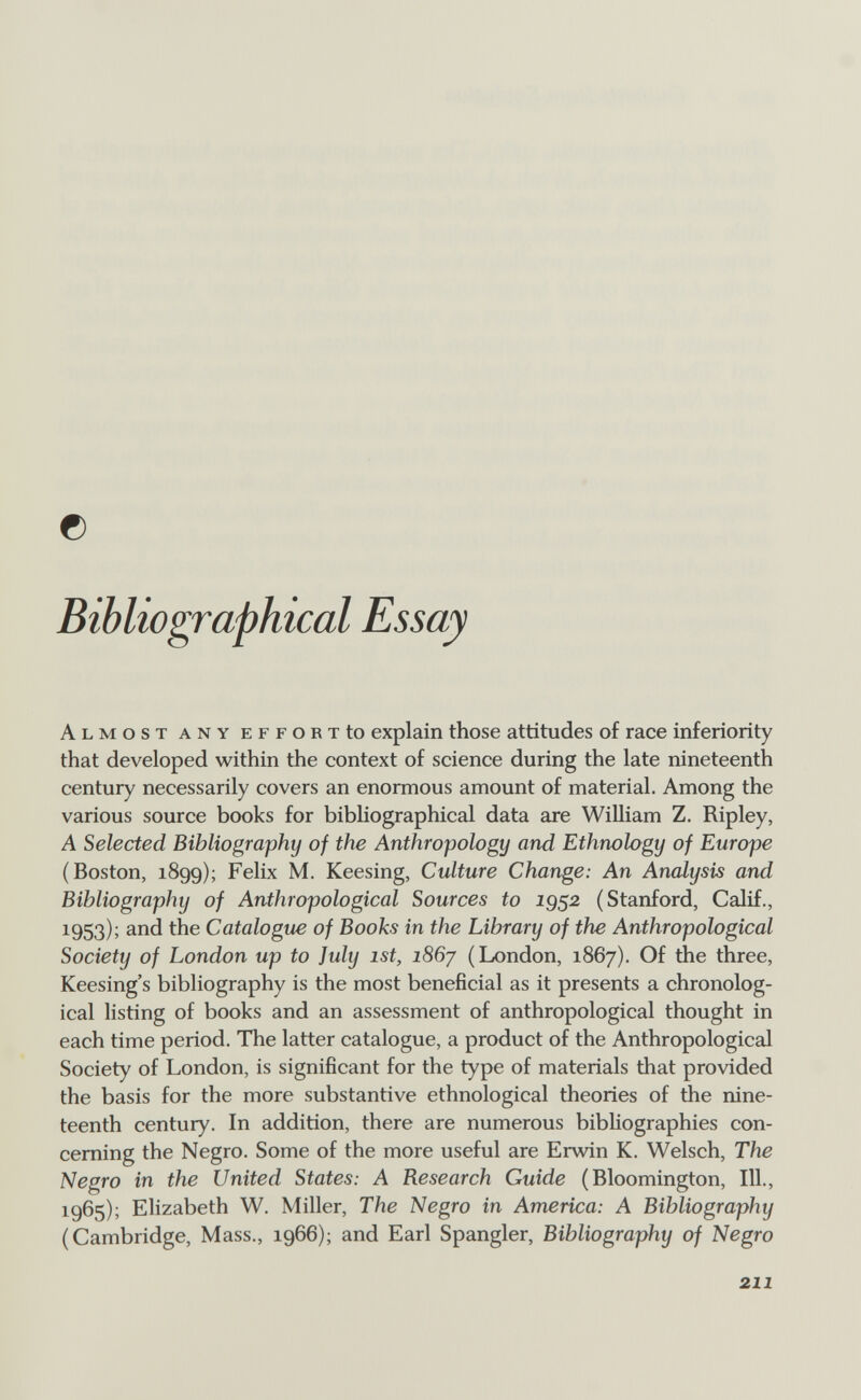 с Bibliographical Essay Almost any effort to explain those attitudes of race inferiority that developed within the context of science during the late nineteenth century necessarily covers an enormous amount of material. Among the various source books for bibliographical data are William Z. Ripley, A Selected Bibliography of the Anthropology and Ethnology of Europe (Boston, 1899); Felix M. Keesing, Culture Change: An Analysis and Bibliography of Anthropological Sources to iQS^ (Stanford, Calif., 1953); and the Catalogue of Books in the Library of the Anthropological Society of London up to ]uly ist, i86y (London, 1867). Of the three, Keesing's bibliography is the most beneficial as it presents a chronolog¬ ical listing of books and an assessment of anthropological thought in each time period. The latter catalogue, a product of the Anthropological Society of London, is significant for the type of materials that provided the basis for the more substantive ethnological theories of the nine¬ teenth century. In addition, there are numerous bibliographies con¬ cerning the Negro. Some of the more useful are Erwin К. Welsch, The Negro in the United States: A Besearch Guide (Bloomington, 111., 1965); Elizabeth W. Miller, The Negro in America: A Bibliography (Cambridge, Mass., 1966); and Earl Spangler, Bibliography of Negro 211