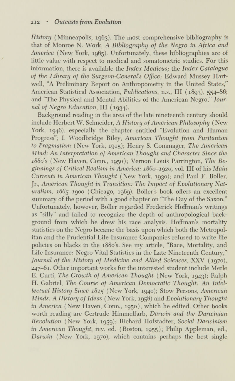 212 • Outcasts from Evolution History (Minneapolis, 1963). The most comprehensive bibliography is that of Monroe N. Work, A Bibliography of the Negro in Africa and America (New York, 1965). Unfortunately, these bibliographies are of little value with respect to medical and somatometric studies. For this information, there is available the Index Medicus; the Index Catalogue of the Library of the Surgeon-General's Office; Edward Mussey Hart- well, A Preliminary Report on Anthropometry in the United States, American Statistical Association, Publications, U.S., Ill ( 1893), 554-86; and The Physical and Mental Abilities of the American Negro, Jour¬ nal of Negro Education, III ( 1934). Background reading in the area of the late nineteenth century should include Herbert W. Schneider, A History of American Philosophy ( New York, 1946), especially the chapter entitled Evolution and Human Progress; I. Woodbridge Riley, American Thought from Puritanism to Pragmatism (New York, 1915); Henry S. Commager, The American Mind: An Interpretation of American Thought and Character Since the i88o's (New Haven, Conn., 1950); Vernon Louis Parrington, The Be¬ ginnings of Critical Realism in America: 1860-1Q20, vol. Ill of his Main Currents in American Thought (New York, 1930); and Paul F. Boiler, Jr., American Thought in Transition: The hnpact of Evolutionary Nat¬ uralism, 186^-igoo (Chicago, 1969). Boiler's book offers an excellent summary of the period with a good chapter on The Day of the Saxon. Unfortunately, however, Boiler regarded Frederick Hoffman's writings as silly and failed to recognize the depth of anthropological back¬ ground from which he drew his race analysis. Hoffman's mortality statistics on the Negro became the basis upon which both the Metropol¬ itan and the Prudential Life Insurance Companies refused to write life policies on blacks in the 1880's. See my article, Race, Mortality, and Life Insurance: Negro Vital Statistics in the Late Nineteenth Century, Journal of the History of Medicine and Allied Sciences, XXV ( 1970), 247-61. Other important works for the interested student include Merle E. Curti, The Growth of American Thought (New York, 1943); Ralph H. Gabriel, The Course of American Democratic Thought: An Intel¬ lectual History Since 181^ (New York, 1940); Stow Persons, American Minds: A History of Ideas (New York, 1958) and Evolutionary Thought in America (New Haven, Conn., 1950), which he edited. Other books worth reading are Gertrude Himmelfarb, Darwin and the Darwinian Revolution (New York, 1959); Richard Hofstadter, Social Darwinism in American Thought, rev. ed. (Boston, 1955); Philip Appleman, ed., Darwin (New York, 1970), which contains perhaps the best single