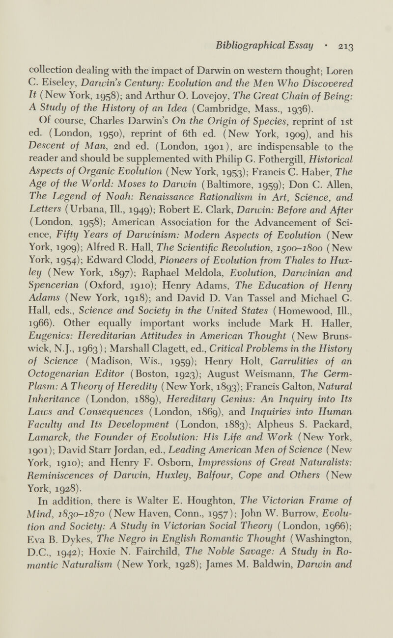 Bibliographical Essay • 213 collection dealing with the impact of Darwin on western thought; Loren C. Eiseley, Darwin's Century: Evolution and the Men Who Discovered It (New York, 1958); and Arthur O. Lovejoy, The Great Chain of Being: A Study of the History of an Idea (Cambridge, Mass., 1936). Of course, Charles Darwin's On the Origin of Species, reprint of ist ed. (London, 1950), reprint of 6th ed. (New York, 1909), and his Descent of Man, 2nd ed. (London, 1901), are indispensable to the reader and should be supplemented with Philip G. Fothergill, Historical Aspects of Organic Evolution (New York, 1953); Francis C. Haber, The Age of the World: Moses to Darwin (Baltimore, 1959); Don C. Allen, The Legend of Noah: Renaissance Rationalism in Art, Science, and Letters (Urbana, 111., 1949); Robert E. Clark, Darwin: Before and After (London, 1958); American Association for the Advancement of Sci¬ ence, Fifty Years of Darwinism: Modern Aspects of Evolution (New York, 1909); Alfred R. Hall, The Scientific Revolution, 1^00-1800 (New York, 1954); Edward Clodd, Pioneers of Evolution from Thaïes to Hux¬ ley (New York, 1897); Raphael Meldola, Evolution, Darwinian and Spencerian (Oxford, 1910); Henry Adams, The Education of Henry Adams (New York, 1918); and David D. Van Tassel and Michael G. Hall, eds., Science and Society in the United States (Homewood, 111., 1966). Other equally important works include Mark H. Haller, Eugenics: Hereditarian Attitudes in American Thought (New Bruns¬ wick, N.J., 1963); Marshall Clagett, ed.. Critical Problems in the History of Science (Madison, Wis., 1959); Henry Holt, Garrulities of an Octogenarian Editor (Boston, 1923); August Weismann, The Germ- Plasm: A Theory of Heredity ( New York, 1893); Francis Galton, Natural Inheritance (London, 1889), Hereditary Genius: An Inquiry into Its Laws and Consequences (London, 1869), and Inquiries into Human Faculty and Its Development (London, 1883); Alpheus S. Packard, Lamarck, the Founder of Evolution: His Life and Work (New York, 1901); David Starr Jordan, ed.. Leading American Men of Science (New York, 1910); and Henry F. Osbom, Impressions of Great Naturalists: Reminiscences of Darwin, Huxley, Balfour, Cope arid Others (New York, 1928). In addition, there is Walter E. Houghton, The Victorian Frame of Mind, i8so-i8yo (New Haven, Conn., 1957); John W. Burrow, Evolu¬ tion and Society: A Study in Victorian Social Theory (London, 1966); Eva B. Dykes, The Negro in English Romantic Thought (Washington, D.C., 1942); Hoxie N. Fairchild, The Noble Savage: A Study in Ro¬ mantic Naturalism (New York, 1928); James M. Baldwin, Darwin and