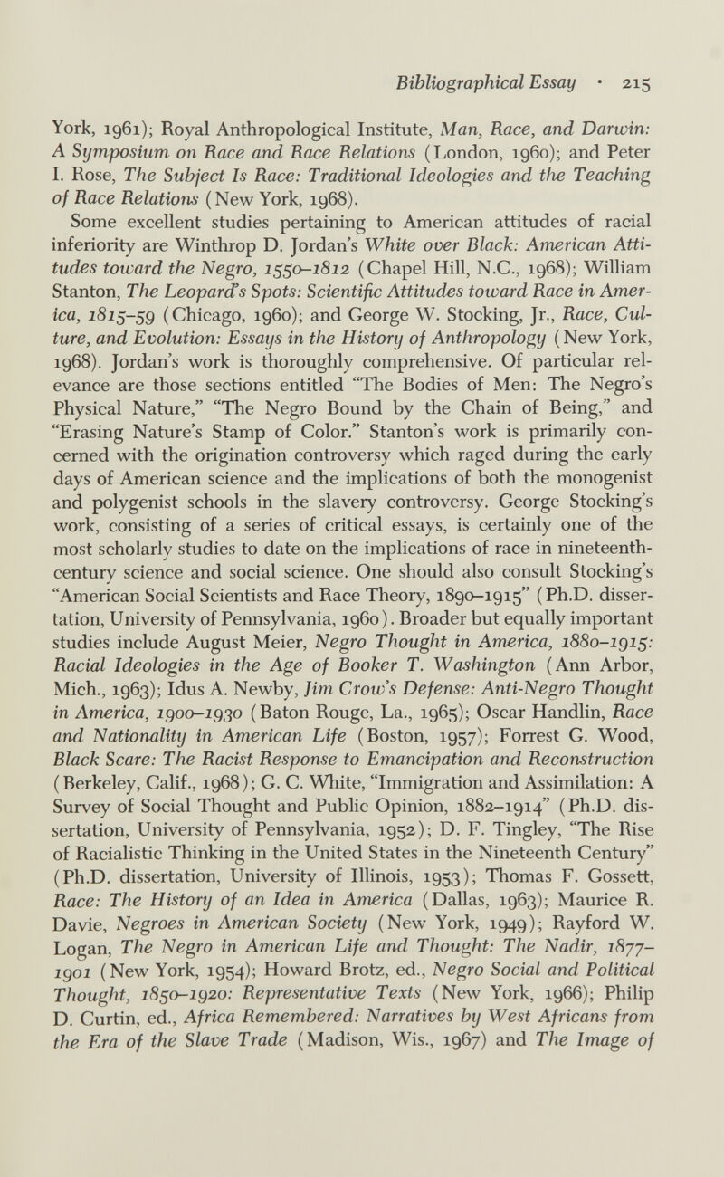 Bibliographical Essay • 215 York, 1961); Royal Anthropological Institute, Man, Race, and Darwin: A Symposium on Race and Race Relations (London, i960); and Peter I. Rose, The Subject Is Race: Traditional Ideologies and the Teaching of Race Relations (New York, 1968). Some excellent studies pertaining to American attitudes of racial inferiority are Winthrop D. Jordan's White over Black: American Atti¬ tudes toward the Negro, 1550-1812 (Chapel Hill, N.C., 1968); William Stanton, The Leopards Spots: Scientific Attitudes toward Race in Amer¬ ica, 1815-59 (Chicago, i960); and George W. Stocking, Jr., Race, Cul¬ ture, and Evolution: Essays in the History of Anthropology (New York, 1968). Jordan's work is thoroughly comprehensive. Of particular rel¬ evance are those sections entitled The Bodies of Men: The Negro's Physical Nature, The Negro Bound by the Chain of Being, and Erasing Nature's Stamp of Color. Stanton's work is primarily con¬ cerned with the origination controversy which raged during the early days of American science and the implications of both the monogenist and polygenist schools in the slavery controversy. George Stocking's work, consisting of a series of critical essays, is certainly one of the most scholarly studies to date on the implications of race in nineteenth- century science and social science. One should also consult Stocking's American Social Scientists and Race Theory, 1890-1915 (Ph.D. disser¬ tation, University of Pennsylvania, i960). Broader but equally important studies include August Meier, Negro Thought in America, 1880-igi^: Racial Ideologies in the Age of Booker T. Washington (Arm Arbor, Mich., 1963); Idus A. Newby, Jim Crow's Defense: Anti-Negro Thought in America, igoo-igßo (Baton Rouge, La., 1965); Oscar Handlin, Race and Nationality in American Life (Boston, 1957); Forrest G. Wood, Black Scare: The Racist Response to Emancipation and Reconstruction (Berkeley, Calif., 1968); G. C. White, Immigration and Assimilation: A Survey of Social Thought and Public Opinion, 1882-1914 (Ph.D. dis¬ sertation, University of Pennsylvania, 1952); D. F. Tingley, The Rise of Racialistic Thinking in the United States in the Nineteenth Century (Ph.D. dissertation. University of Illinois, 1953); Thomas F. Gossett, Race: The History of an Idea in America (Dallas, 1963); Maurice R. Davie, Negroes in American Society (New York, 1949); Rayford W. Logan, The Negro in American Life and Thought: The Nadir, i8jj- igoi (New York, 1954); Howard Brotz, ed., Negro Social and Political Thought, i8so-ig2o: Representative Texts (New York, 1966); Philip D. Curtin, ed., Africa Remembered: Narratives by West Africans from the Era of the Slave Trade (Madison, Wis., 1967) and The Image of