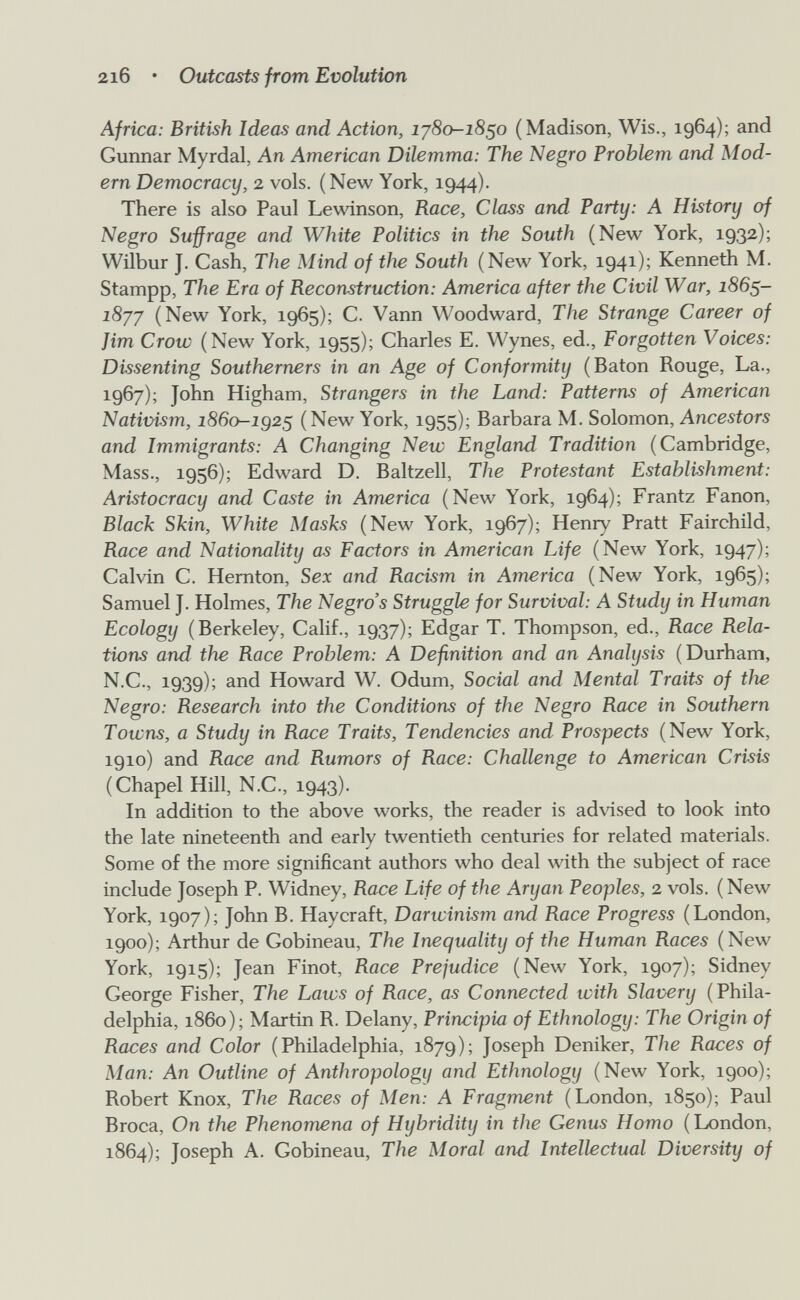 2i6 • Outcasts from Evolution Africa: British Ideas and Action, lySo-iS^o (Madison, Wis., 1964); and Gunnar Myrdal, An American Dilemma: The Negro Problem and Mod¬ ern Democracy, 2 vols. (New York, 1944). There is also Paul Lewinson, Race, Class and Party: A History of Negro Sufrage and White Politics in the South (New York, 1932); Wilbur J. Cash, The Mind of the South (New York, 1941); Kenneth M. Stampp, The Era of Reconstruction: America after the Civil War, 186$- iSj-/ (New York, 1965); C. Vann Woodward, The Strange Career of Jim Crow (New York, 1955); Charles E. Wynes, ed., Forgotten Voices: Dissenting Southerners in an Age of Conforinity (Baton Rouge, La., 1967); John Higham, Strangers in the Land: Patterns of American Nativism, 286o-ig2S (New York, 1955); Barbara M. Solomon, Ancestors and Immigrants: A Changing New England Tradition (Cambridge, Mass., 1956); Edward D. Baltzell, The Protestant Establishment: Aristocracy and Caste in America (New York, 1964); Frantz Fanon, Black Skin, White Masks (New York, 1967); Henry Pratt Fairohild, Race and Nationnlity as Factors in American Life (New York, 1947); Calvin C. Hernton, Sex and Racism in America (New York, 1965); Samuel J. Holmes, The Negro's Struggle for Survival: A Study in Human Ecology (Berkeley, Calif., 1937); Edgar T. Thompson, ed.. Race Rela¬ tions and the Race Problem: A Definition and an Analysis (Durham, N.C., 1939); and Howard W. Odum, Social and Mental Traits of the Negro: Research into the Conditions of the Negro Race in Southern Towns, a Study in Race Traits, Tendencies and Prospects (New York, 1910) and Race and Rumors of Race: Challenge to American Crisis (Chapel Hill, N.C., 1943). In addition to the above works, the reader is advised to look into the late nineteenth and early twentieth centuries for related materials. Some of the more significant authors who deal with the subject of race include Joseph P. Widney, Race Life of the Aryan Peoples, 2 vols. (New York, 1907); John B. Haycraft, Darwinism and Race Progress (London, 1900); Arthur de Gobineau, The Inequality of the Human Races (New York, 1915); Jean Finot, Race Prejudice (New York, 1907); Sidney George Fisher, The Laws of Race, as Connected with Slavery (Phila¬ delphia, i860); Martin R. Delany, Principia of Ethnology: The Origin of Races and Color (Philadelphia, 1879); Joseph Deniker, The Races of Man: An Outline of Anthropology and Ethnology (New York, 1900); Robert Knox, The Races of Men: A Fragment (London, 1850); Paul Broca, On the Pherwmena of Hybridity in the Genus Homo (London, 1864); Joseph A. Gobineau, The Moral and Intellectual Diversity of