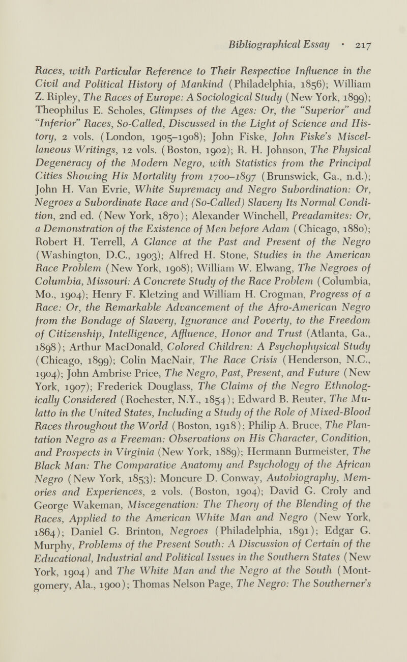 Bibliographical Essay • 217 Races, with Particular Reference to Their Respective Influence in the Civil and Political History of Mankind (Philadelphia, 1856); William Z. Ripley, The Races of Europe: A Sociological Study (New York, 1899); Theophilus E. Scholas, Glimpses of the Ages: Or, the Superior and Inferior Races, So-Called, Discussed in the Light of Science and His¬ tory, 2 vols. (London, 1905-1908); John Fiske, John Fiske's Miscel¬ laneous Writings, 12 vols. (Boston, 1902); R. H. Johnson, The Physical Degeneracy of the Modern Negro, u)ith Statistics from the Principal Cities Showing His Mortality from ijoo-i8qj (Branswick, Ga., n.d.); John H. Van Evrie, White Supremacy and Negro Subordination: Or, Negroes a Subordinate Race and (So-Called) Slaverif Its Normal Condi¬ tion, 2nd ed. (New York, 1870); Alexander Winchell, Preadamites: Or, a Demonstration of the Existence of Men before Adam (Chicago, 1880); Robert H. Terrell, A Glance at the Past and Present of the Negro (Washington, D.C., 1903); Alfred H. Stone, Studies in the American Race Problem (New York, 1908); William W. Elwang, The Negroes of Columbia, Missouri: A Concrete Study of the Race Problem (Columbia, Mo., 1904); Henry F. Kletzing and William H. Crogman, Progress of a Race: Or, the Remarkable Advancement of the Afro-American Negro from the Bondage of Slavery, Ignorance and Poverty, to the Freedom of Citizenship, Intelligence, Affluence, Honor and Trust (Atlanta, Ga., 1898); Arthur MacDonald, Colored Children: A Psychophysical Study (Chicago, 1899); Colin MacNair, The Race Crisis (Henderson, N.C., 1904); John Ambrise Price, The Negro, Past, Present, and Future (New York, 1907); Frederick Douglass, The Claims of the Negro Ethnolog- ically Considered (Rochester, N.Y., 1854); Edward B. Reuter, The Mu¬ latto in the United States, Including a Study of the Role of Mixed-Blood Races throughout the World (Boston, 1918); Philip A. Bruce, The Plan¬ tation Negro as a Freeman: Observations on His Character, Condition, and Prospects in Virginia (New York, 1889); Hermann Burmeister, The Black Man: The Comparative Anatomy and Psychology of the African Negro (New York, 1853); Moncure D. Conway, Autobiography, Mem¬ ories and Experiences, 2 vols. (Boston, 1904); David G. Croly and George Wakeman, Miscegenation: The Theory of the Blending of the Races, Applied to the American White Man and Negro (New York, 1864); Daniel G. Brinton, Negroes (Philadelphia, 1891); Edgar G. Murphy, Proi)lems of the Present South: A Discussion of Certain of the Educational, Industrial and Political Issues in the Southern States (New York, 1904) and The White Man and the Negro at the South (Mont¬ gomery, Ala., 1900); Thomas Nelson Page, The Negro: The Southerners