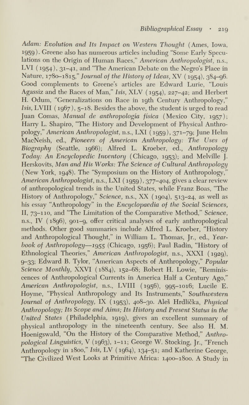 Bibliographical Essay • 219 Adam: Evolution and Its Impact on Western Thought (Ames, Iowa, ^959)- Greene also has numerous articles including Some Early Specu¬ lations on the Origin of Human Races, American Anthropologist, n.s., LVI ( 1954), 31-41, and The American Debate on the Negro's Place in Nature, 1780-1815, Journal of the History of Ideas, XV ( 1954), 384-96. Good complements to Greene's articles are Edward Lurie, Louis Agassiz and the Races of Man, Isis, XLV ( 1954), 227-42; and Herbert H. Odum, Generalizations on Race in 19th Century Anthropology, Isis, LVIII ( 1967), 5-18. Besides the above, the student is urged to read Juan Comas, Manual de anthropología física (Mexico City, 1957); Harry L. Shapiro, The History and Development of Physical Anthro¬ pology, American Anthropologist, n.s., LXI ( 1959), 371-79; June Helm MacNeish, ed.. Pioneers of American Anthropology: The Uses of Biography (Seattle, 1966); Alfred L. Kroeber, ed.. Anthropology Today: An Encyclopedic Inventory (Chicago, 1953); and Melville J. Herskovits, Man and His Works: The Science of Cultural Anthropology (New York, 1948). The Symposium on the History of Anthropology, American Anthropologist, n.s., LXI ( 1959), 377-404, gives a clear review of anthropological trends in the United States, while Franz Boas, The History of Anthropology, Science, n.s., XX ( 1904), 513-24, as well as his essay Anthropology in the Encyclopaedia of the Social Sciences, II, 73-110, and The Limitation of the Comparative Method, Science, n.s., IV ( 1896), 901-9, offer critical analyses of early anthropological methods. Other good summaries include Alfred L. Kroeber, History and Anthropological Thought, in William L. Thomas, Jr., ed., Year- hook of Anthropology—1955 (Chicago, 1956); Paul Radin, History of Ethnological Theories, American Anthropologist, n.s., XXXI (1929), 9-33; Edward B. Tylor, American Aspects of Anthropology, Popular Science Monthly, XXVI (1884), 152-68; Robert H. Lowie, Reminis¬ cences of Anthropological Currents in America Half a Century Ago, American Anthropologist, n.s., LVIII ( 1956), 995-1016; Lucile E. Hoyme, Physical Anthropology and Its Instruments, Southwestern Journal of Anthropology, IX ( 1953), 408-30. Ales Hrdlicka, Physical Anthropology; Its Scope and Aims; Its History and Present Status in the United States (Philadelphia, 1919), gives an excellent summary of physical anthropology in the nineteenth century. See also H. M. Hoenigswald, On the History of the Comparative Method, Anthro¬ pological Linguistics, V (1963), 1-11; George W. Stocking, Jr., French Anthropology in 1800, Isis, LV ( 1964), 134-51; and Katherine George, The Civilized West Looks at Primitive Africa: 1400-1800. A Study in
