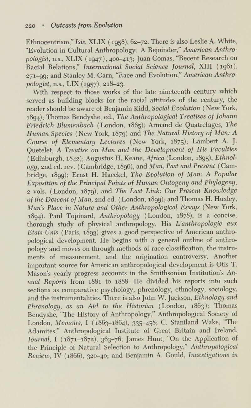 220 • Outcasts from Evolution Ethnocentrism, Isis, XLIX ( 1958), 62-72. There is also Leslie A. White, Evolution in Cultural Anthropology: A Rejoinder, American Anthro¬ pologist, U.S., XLIX ( 1947), 400-413; Juan Comas, Recent Research on Racial Relations, International Social Science Journal, XIII ( 1961), 271-99; and Stanley M. Garn, Race and Evolution, American Anthro¬ pologist, n.s., LIX (1957), 218-23. With respect to those works of the late nineteenth century which served as building blocks for the racial attitudes of the century, the reader should be aware of Benjamin Kidd, Social Evolution ( New York, 1894); Thomas Bendyshe, ed.. The Anthropological Treatises of Johann Friedrich Blumenbach (London, 1865); Armand de Quatrefages, The Human Species (New York, 1879) and The Natural History of Man: A Course of Elementary Lectures (New York, 1875); Lambert A. J. Quetelet, A Treatise on Man and the Development of His Faculties (Edinburgh, 1842); Augustus H. Keane, Africa (London, 1895), Ethnol¬ ogy, 2nd ed. rev. (Cambridge, 1896), and Man, Past and Present (Cam¬ bridge, 1899); Emst H. Haeckel, The Evolution of Man: A Popular Exposition of the Principal Points of Human Ontogeny and Phylogeny, 2 vols. (London, 1879), and The Last Link: Our Present Knowledge of the Descent of Man, 2nd ed. (London, 1899); and Thomas H. Huxley, Mans Place in Nature and Other Anthropological Essays (New York, 1894). Paul Topinard, Anthropology (London, 1878), is a concise, thorough study of physical anthropology. His L'anthropologie aux Etats-Unis (Paris, 1893) gives a good perspective of American anthro¬ pological development. He begins with a general outline of anthro¬ pology and moves on through methods of race classification, the instru¬ ments of measurement, and the origination controversy. Another important source for American anthropological development is Otis T. Mason's yearly progress accounts in the Smithsonian Institution's An¬ nual Reports from 1881 to 1888. He divided his reports into such sections as comparative psychology, phrenology, ethnology, sociology, and the instrumentalities. There is also John W. Jackson, Ethnology and Phrenology, as an Aid to the Historian (London, 1863); Thomas Bendyshe, The History of Anthropology, Anthropological Society of London, Memoirs, I ( 1863-1864), 335-458; C. Staniland Wake, The Adamites, Anthropological Institute of Great Britain and Ireland, Journal, I ( 1871-1872), 363-76; James Hunt, On the Application of the Principle of Natural Selection to Anthropology, Anthropological Review, IV (1866), 320-40; and Benjamin A. Gould, Investigations in