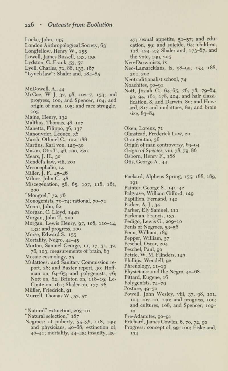 22б • Outcasts from Evolution Locke, John, 135 London Anthropological Society, 63 Longfellow, Henry W., 155 Lowell, James Russell, 133, 155 Lydston, G. Frank, 53, 57 Lyell, Charles, 71, 86, 133, 167 Lynch law: Shaler and, 184-85 McDowell, A., 44 McGee, W J, 37, 98, 102-7, i53; and progress, loo; and Spencer, 104; and origin of man, 105; and race struggle, 105 Maine, Henry, 132 Malthus, Thomas, 48, 107 Manetta, Filippo, 36, 137 Manouvrier, Leonce, 38 Marsh, Othniel C., 102, 188 Martius, Karl von, 129-30 Mason, Otis T., 96, 100, 220 Mears, J. H., 30 Mendel's law, viii, 201 Mesocephalic, 14 Miller, J. F., 45-46 Milner, John G., 48 Miscegenation, 58, 65, 107, 118, 161, 200 Mongrel, 72, 76 Monogenists, 70-74; rational, 70-71 Moore, John, 62 Morgan, C. Lloyd, 144П Morgan, John T., 200 Morgan, Lewis Henry, 97, 108, 110—14, 132; and progress, 100 Morse, Edward S., 155 Mortality, Negro, 44-45 Morton, Samuel George, ii, 17, 31, 32, 76, 103; measurements of brain, 83 Mosaic cosmology, 75 Mulattoes: and Sanitary Commission re¬ port, 28; and Baxter report, 30; Hoff¬ man on, 64-65; and polygenists, 76; Nott on, 82; Brinton on, 118-19; Le- Conte on, 161; Shaler on, 177-78 Müller, Friedrich, 91 Murrell, Thomas W., 52, 57 Natural extinction, 203-10 Natural selection, 187 Negroes: at puberty, 35-36, 118, 199; and physicians, 40-68; extinction of, 40-41; mortality, 44-45; insanity, 45- 47; sexual appetite, 51-57; and edu¬ cation, 59; and suicide, 64; children, 118, 124-25; Shaler and, 173-87; and the vote, 199, 205 Neo-Darwinists, ix Neo-Lamarckians, ix, 98-99> i53> 188, 201, 202 Neotraditionalist school, 74 Noachites, 90-91 Nott, Josiah C., 64-65, 76, 78, 79-84, 90, 94, 161, 178, 204; and hair classi¬ fication, 8; and Darwin, 80; and How¬ ard, 81; and mulattoes, 82; and brain size, 83-84 Oken, Lorenz, 71 Olmstead, Frederick Law, 20 Orangoutan, 36 Origin of man controversy, 69-94 Origin of Species, viii, 78, 79, 86 Osbom, Henry F., 188 Otis, George A., 44 Packard, Alpheus Spring, 155, 188, 189, 191 Painter, George S., 141-42 Palgrave, William Gifford, 129 Papillion, Fernand, 142 Parker, A. J., 34 Parker, Ely Samuel, 111 Parkman, Francis, 133 Pedigo, Lewis G., 209-10 Penis of Negroes, 53-56 Penn, William, 189 Pepper, Wilham, 37 Peschel, Oscar, 204 Peschel, Paul, 90 Petrie, W. M. Flinders, 143 Phillips, Wendell, 92 Phrenology, 11-19 Physicians: and the Negro, 40-68 Pittard, Eugene, 16 Polygenists, 74-79 Posture, 49-50 Powell, John Wesley, viii, 37, 98, 101, 104, 107-10, 140; and progress, 100; and cultures, 108; and Spencer, 109- 10 Pre-Adamites, 90-91 Prichard, James Cowles, 6, 70, 72, 90 Progress: concept of, 99-100; Fiske and, 134