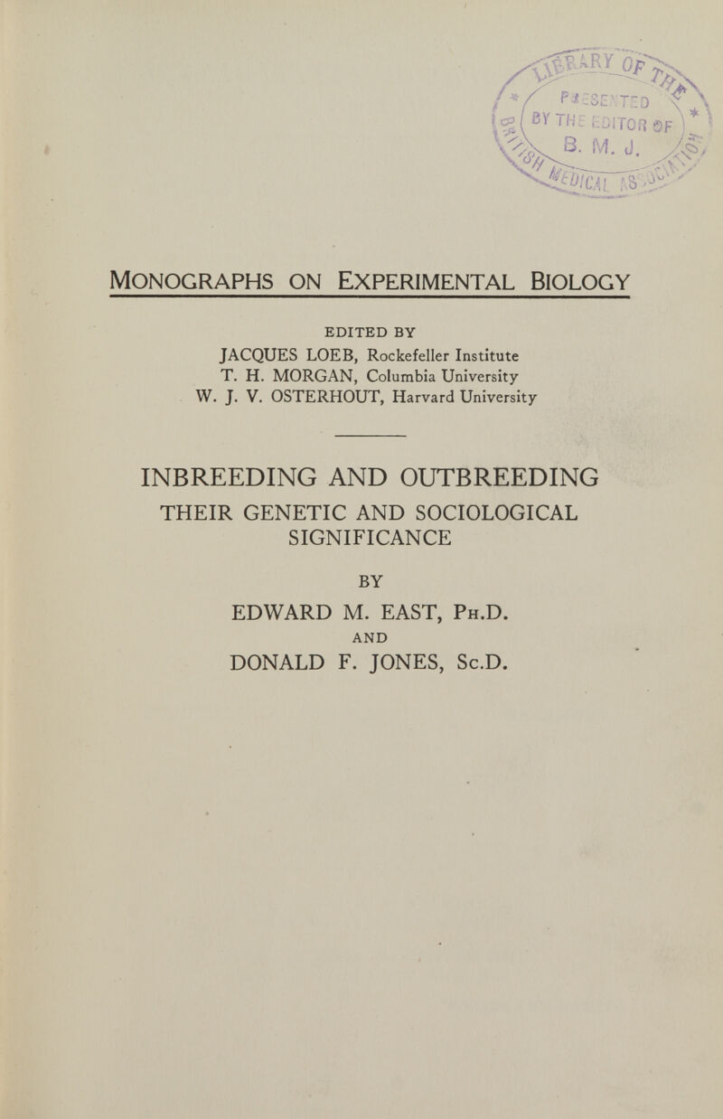 Monographs on Experimental Biology edited by JACQUES LOEB, Rockefeller Institute T. H. MORGAN, Columbia University W. J. V. OSTERHOUT, Harvard University INBREEDING AND OUTBREEDING THEIR GENETIC AND SOCIOLOGICAL SIGNIFICANCE BY EDWARD M. EAST, Ph.D. and DONALD F. JONES, Sc.D.