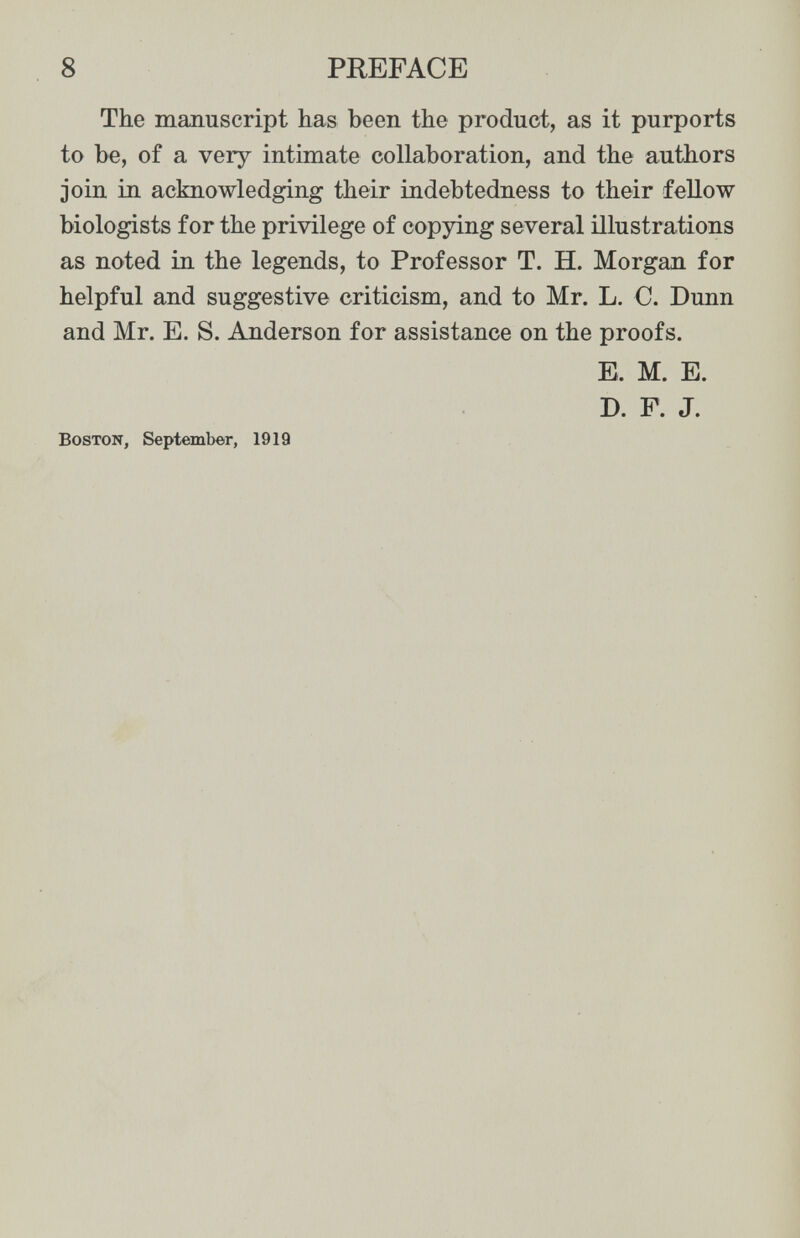 8 PREFACE The manuscript has been the product, as it purports to be, of a very intimate collaboration, and the authors join in acknowledging their indebtedness to their fellow biologists for the privilege of copying several illustrations as noted in the legends, to Professor T. H. Morgan for helpful and suggestive criticism, and to Mr. L. C. Dunn and Mr. E. S. Anderson for assistance on the proofs. E. M. E. D. F. J. Boston, September, 1919