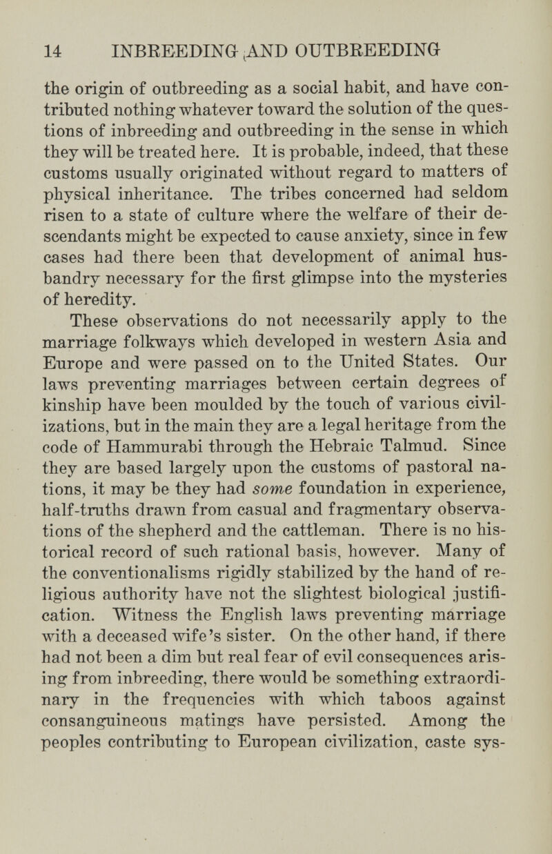 14 INBREEDINO ^ND OUTBEEEDING the origin of outbreeding as a social habit, and have con¬ tributed nothing whatever toward the solution of the ques¬ tions of inbreeding and outbreeding in the sense in which they will be treated here. It is probable, indeed, that these customs usually originated without regard to matters of physical inheritance. The tribes concerned had seldom risen to a state of culture where the welfare of their de¬ scendants might be expected to cause anxiety, since in few cases had there been that development of animal hus¬ bandry necessary for the first glimpse into the mysteries of heredity. These observations do not necessarily apply to the marriage folkways which developed in western Asia and Europe and were passed on to the United States. Our laws preventing marriages between certain degrees of kinship have been moulded by the touch of various civil¬ izations, but in the main they are a legal heritage from the code of Hammurabi through the Hebraic Talmud. Since they are based largely upon the customs of pastoral na¬ tions, it may be they had some foundation in experience, half-truths drawn from casual and fragmentary observa¬ tions of the shepherd and the cattleman. There is no his¬ torical record of such rational basis, however. Many of the conventionalisms rigidly stabilized by the hand of re¬ ligious authority have not the slightest biological justifi¬ cation. Witness the English laws preventing marriage with a deceased wife's sister. On the other hand, if there had not been a dim but real fear of evil consequences aris¬ ing from inbreeding, there would be something extraordi¬ nary in the frequencies with which taboos against consanguineous matings have persisted. Among the peoples contributing to European civilization, caste sys-