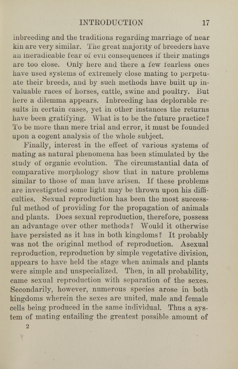 INTRODUCTION 17 inbreeding and the traditions regarding marriage of near kin are very similar. Tlie great majority of breeders have an ineradicable fear of evil consequences if their matings are too close. Only here and there a few fearless ones have used systems of extremely close mating to perpetu¬ ate their breeds, and by such methods have built up in¬ valuable races of horses, cattle, swine and poultry. But here a dilemma appears. Inbreeding has deplorable re¬ sults in certain cases, yet in other instances the returns have been gratifying. What is to be the future practices To be more than mere trial and error, it must be founded upon a cogent analysis of the whole subject. Finally, interest in the effect of various systems of mating as natural phenomena has been stimulated by the study of organic evolution. The circumstantial data of comparative morphology show that in nature problems similar to those of man have arisen. If these problems are investigated some light may be thrown upon his diffi¬ culties. Sexual reproduction has been the most success¬ ful method of providing for the propagation of animals and plants. Does sexual reproduction, therefore, possess an advantage over other methods? Would it otherwise have persisted as it has in both kingdoms? It probably was not the original method of reproduction. Asexual reproduction, reproduction by simple vegetative division, appears to have held the stage when animals and plants were simple and unspecialized. Then, in all probability, came sexual reproduction with separation of the sexes. Secondarily, however, numerous species arose in both kingdoms wherein the sexes are united, male and female cells being produced in the same individual. Thus a sys¬ tem of mating entailing the greatest possible amount of