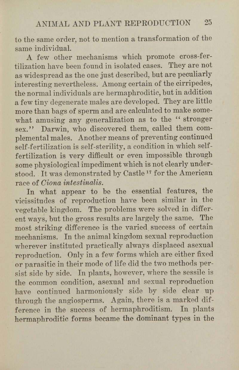 ANIMAL AND PLANT REPEODUCTION 25 to the same order, not to mention a transformation of the same individual. A few other mechanisms which promote cross-fer¬ tilization have been found in isolated cases. They are not as widespread as the one just described, but are peculiarly- interesting nevertheless. Among certain of the cirripedes, the noniial individuals are hermaphroditic, but in addition a few tiny degenerate males are developed. They are little more than bags of sperm and are calculated to make some- лvhat amusing any generalization as to the stronger sex. Darwin, who discovered them, called them com- plemental males. Another means of preventing continued self-fertilization is self-sterility, a condition in which self- fertilization is very difficult or even impossible through some physiological impediment which is not clearly under¬ stood. It was demonstrated by Castle for the American race of Giona intestinalis. In what appear to be the essential features, the vicissitudes of reproduction have been similar in the vegetable kingdom. The problems were solved in differ¬ ent ways, but the gross results are largely the same. The most striking difference is the varied, success of certain mechanisms. In the animal kingdom sexual reproduction wherever instituted practically always displaced asexual reproduction. Only in a few forms which are either fixed or parasitic in their mode of life did the two methods per¬ sist side by side. In plants, however, where the sessile is the common condition, asexual and sexual reproduction have continued harmoniously side by side clear up through the angiosperms. Again, there is a marked dif¬ ference in the success of hermaphroditism. In plants hermaphroditic forms became the dominant types in the