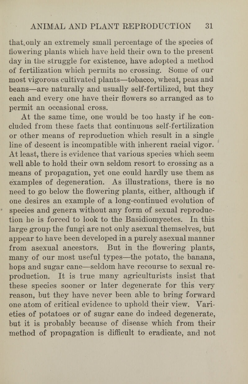 ANIMAL AND PLANT E,EPRODUCTION 31 that.only an extremely small percentage of the species of Üowering plants which have held their own to the present day in the struggle for existence, have adopted a method of fertilization which permits no crossing. Some of our most vigorous cultivated plants—tobacco, wheat, peas and beans—are naturally and usually self-fertilized, but they each and every one have their flowers so arranged as to permit an occasional cross. At the same time, one would be too hasty if he con¬ cluded from these facts that continuous self-fertilization or other means of reproduction which result in a single line of descent is incompatible with inherent racial vigor. At least, there is evidence that various species which seem well able to hold their own seldom resort to crossing as a means of propagation, yet one could hardly use them as examples of degeneration. As illustrations, there is no need to go below the flowering plants, either, although if one desires an example of a long-continued evolution of species and genera without any form of sexual reproduc¬ tion he is forced to look to the Basidiomycetes. In this large group the fungi are not only asexual themselves, but appear to have been developed in a purely asexual manner from asexual ancestors. But in the flowering plants, many of our most useful types—^the potato, the banana, hops and sugar cane—seldom have recourse to sexual re¬ production. It is true many agriculturists insist that these species sooner or later degenerate for this very reason, but they have never been able to bring forward one atom of critical evidence to uphold their view. Vari¬ eties of potatoes or of sugar cane do indeed degenerate, but it is probably because of disease which from their method of propagation is difficult to eradicate, and not